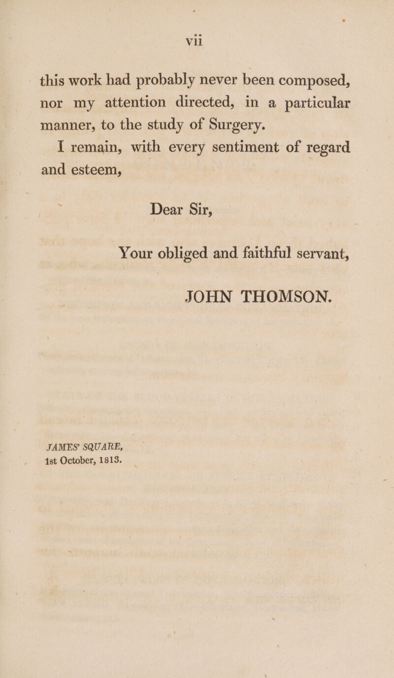 Vu this work had probably never been composed, nor my attention directed, in a particular manner, to the study of Surgery. I remain, with every sentiment of regard and esteem, Dear Sir, Your obliged and faithful servant, JOHN THOMSON. JAMES’ SQUARE, 4st October, 1813.