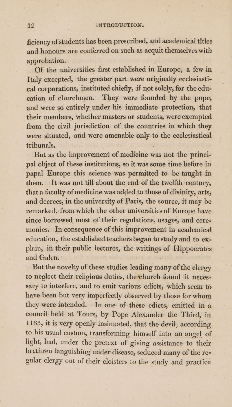 ficiency of students has been prescribed, and academical titles and honours are conferred on such as acquit themselves with approbation. Of the universities first established in Europe, a few in Italy excepted, the greater part were originally ecclesiasti- cal corporations, instituted chiefly, if not solely, for the edu- cation of churchmen. ‘They were founded by the pope, and were so entirely under his immediate protection, that their members, whether masters or students, were exempted from the civil jurisdiction of the countries in which they were situated, and were amenable only to the ecclesiastical tribunals. But as the improvement of medicine was not the princi- pal object of these institutions, so it was some time before in papal Europe this science was permitted to be taught in them. It was not till about the end of the twelfth century, that a faculty of medicine was added to those of divinity, arts, and decrees, in the university of Paris, the source, it may be remarked, from which the other universities of Europe have since borrowed most of their regulations, usages, and cere- monies. In consequence of this improvement in academical education, the established teachers began to study and to ex- plain, in their public lectures, the writings of Hippocrates and Galen. But the novelty of these studies Saini eco many of the clergy to neglect their religious duties, theschurch found it neces- sary to interfere, and to emit various edicts, which seem to have been but very imperfectly observed by those for whom they were intended. _ In one of. these edicts, emitted in a council held at Tours, by Pope Alexander the Third, in 1163, it is very openly insinuated, that the devil, according to his usual custom, transforming himself into an angel of light, had, under the pretext of giving assistance to their brethren languishing under disease, seduced many of the re- gular clergy out of their cloisters to the study and practice