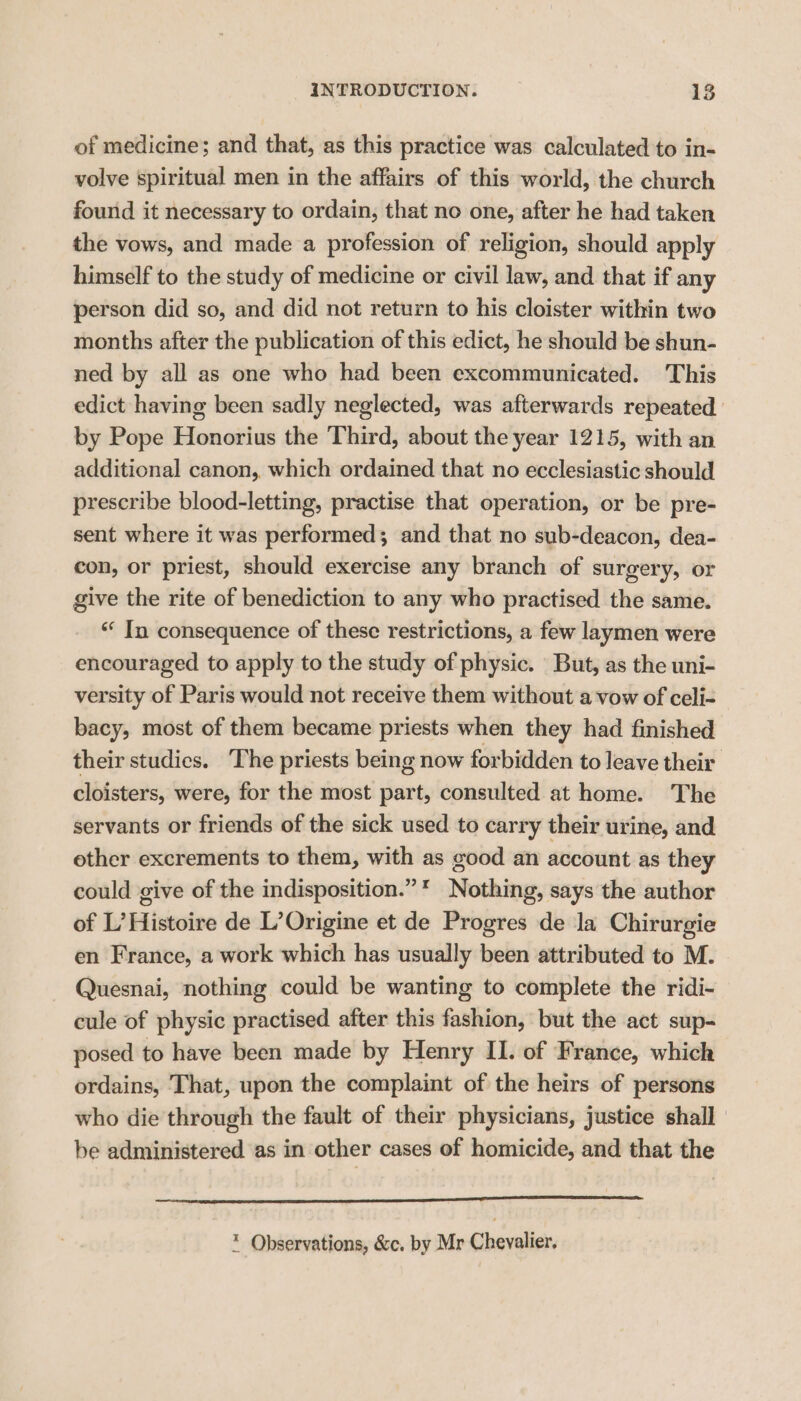 of medicine; and that, as this practice was calculated to in- volve spiritual men in the affairs of this world, the church found it necessary to ordain, that no one, after he had taken the vows, and made a profession of religion, should apply himself to the study of medicine or civil law, and that if any person did so, and did not return to his cloister within two months after the publication of this edict, he should be shun- ned by all as one who had been excommunicated. This edict having been sadly neglected, was afterwards repeated by Pope Honorius the Third, about the year 1215, with an additional canon, which ordained that no ecclesiastic should prescribe blood-letting, practise that operation, or be pre- sent where it was performed; and that no sub-deacon, dea- con, or priest, should exercise any branch of surgery, or give the rite of benediction to any who practised the same. «‘ In consequence of these restrictions, a few laymen were encouraged to apply to the study of physic. But, as the uni- versity of Paris would not receive them without a vow of celi- bacy, most of them became priests when they had finished their studies. The priests being now forbidden to leave their cloisters, were, for the most part, consulted at home. The servants or friends of the sick used to carry their urine, and other excrements to them, with as good an account as they could give of the indisposition.”* Nothing, says the author of L’ Histoire de L’Origine et de Progres de la Chirurgie en France, a work which has usually been attributed to M. Quesnai, nothing could be wanting to complete the ridi- cule of physic practised after this fashion, but the act sup- posed to have been made by Henry II. of France, which ordains, That, upon the complaint of the heirs of persons who die through the fault of their physicians, justice shall be administered as in other cases of homicide, and that the