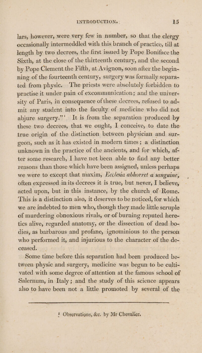 lars, however, were very few in number, so that the clergy occasionally intermeddled with this branch of practice, till at length by two decrees, the first issued by Pope Boniface the Sixth, at the close of the thirteenth century, and the second by Pope Clement the Fifth, at Avignon, soon after the begin- ning of the fourteenth century, surgery was formally separa- ted from physic. The priests were absolutely forbidden to practise it under pain of excommunication; and the univer- sity of Paris, in consequence of these decrees, refused to ad~ mit any student into the faculty of medicine who did not abjure surgery.” It is from the separation produced by these two decrees, that we ought, I conceive, to date the- true origin of the distinction between physician and sur-— geon, such as it has existed in modern times; a distinction unknown in the practice of the ancients, and for which, af- ter some research, I have net been able to find any better yeasons than those which have been assigned, unless perhaps we were to except that maxim, Lcclesia abhorret a sanguine, often expressed in its decrees it is true, but never, I believe, acted upon, but in this mstance, by the church of Rome. This is a distinction also, it deserves to be noticed, for which we are indebted to men who, though they made little scruple of murdering obnoxious rivals, or of burning reputed here- tics alive, regarded anatomy, or the dissection of dead bo- dies, as barbarous and profane, ignominious to the person who performed it, and injurious to the character of the de- ceased. ! ’ Some time before this separation had been produced be- tween physic and surgery, medicine was begun to be culti- vated with some degree of attention at the famous school of Salernum, in Italy; and the study of this science appears also to have been not a little promoted by several of the