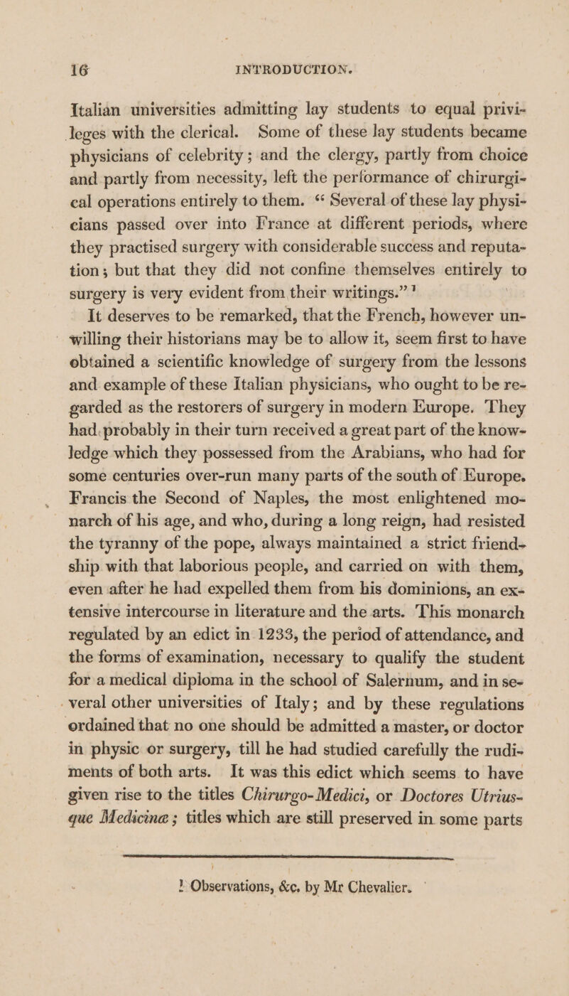 Italian universities admitting lay students to equal privi- Jeges with the clerical. Some of these lay students became physicians of celebrity ; and the clergy, partly from choice and partly from necessity, left the performance of chirurgi- cal operations entirely to them. “ Several of these lay physi- cians passed over into France at different periods, where they practised surgery with considerable success and reputa- tion; but that they did not confine themselves ceeeye to surgery is very evident from their writings.” It deserves to be remarked, that the French, however un- willing their historians may be to allow it, seem first to have obtained a scientific knowledge of surgery from the lessons and example of these Italian physicians, who ought to be re- garded as the restorers of surgery in modern Europe. They had. probably in their turn received a great part of the know- Jedge which they possessed from the Arabians, who had for some centuries over-run many parts of the south of Europe. _ Francis the Second of Naples, the most enlightened mo- _ narch of his age, and who, during a long reign, had resisted the tyranny of the pope, always maintained a strict friend- ship. with that laborious people, and carried on with them, even after he had expelled them from his dominions, an ex- tensive intercourse in literature and the arts. ‘This monarch regulated by an edict in 1233, the period of attendance, and the forms of examination, necessary to qualify the student for a medical diploma in the school of Salernum, and in se- _veral other universities of Italy; and by these regulations ordained that no one should be admitted a master, or doctor in physic or surgery, till he had studied carefully the rudi- ments of both arts. It was this edict which seems to have _ given rise to the titles Chirurgo-Medici, or Doctores Utrius- que Medicine ; titles which are still preserved in. some parts