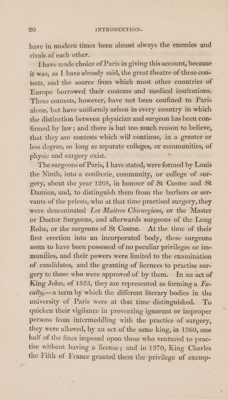 have in modern times been almost always the enemies and rivals of each other. Lhave made choice of Paris in giving this account, because it was, as I have already said, the great theatre of these con- tests, and the source from which most other countries of Europe borrowed their customs and medical institutions. ‘These contests, however, have not been confined to Paris alone, but have uniformly arisen in every country in which the distinction between physician and surgeon has been con- firmed by law; and there is but too much reason to believe, that they are contests which will continue, in. a greater or less degree, so long as separate colleges, or communities, of physic and surgery exist. The surgeons of Paris, I have stated, were formed by Louis the Ninth, into a confrerie, community, or college of sur- gery, about the year 1268, in honour of St Cosme and St Damien, and, to distinguish them from the barbers or ser- vants of the priests, who at that time practised surgery, they were denominated Les Maitres Chirurgiens, or the Master or Doctor Surgeons, and afterwards surgeons of the Long’ Robe, or the surgeons of St Cosme. At the time of their first erection into an incorporated body, these surgeons seem to have been possessed of no peculiar privileges or im- munities, and their powers were limited to the examination of candidates, and the granting of licences to practise sur- gery to those who were approved of by them. In an act of King John, of 1355, they are represented as forming a Fa- culty,—a term by which the different literary bodies in the university of Paris were at that time distinguished. To quicken their vigilance in preventing ignorant or improper persons from intermeddling with the practice of surgery, they were allowed, by an act of the same king, in 1360, one half of the fines imposed upon those who ventured to prac- tise without having a license; and in 1370, King Charles the Filth of France granted them the privilege of exemp-