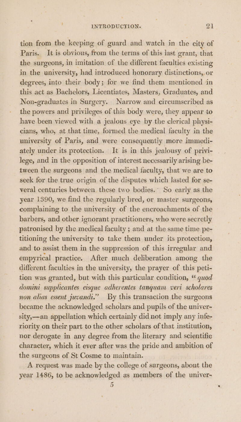 tion from the keeping of guard and watch in the city of Paris. It is obvious, from the terms of this last grant, that the surgeons, in imitation of the different faculties existing in the university, had introduced honorary distinctions, or degrees, into their body; for we find them mentioned in this act as Bachelors, Licentiates, Masters, Graduates, and Non-graduates in Surgery. Narrow and circumscribed as the powers and privileges of this body were, they appear to have been viewed with a jealous eye by the clerical physi- cians, who, at that time, formed the medical faculty in the university of Paris, and were consequently more immedi- ately under its protection. It is in this jealousy of privi- lege, and in the opposition of interest necessarily arising be- tween the surgeons and the medical faculty, that we are to seek for the true origin of the disputes which lasted for se- veral centuries between these two bodies.” So early as the year 1390, we find the regularly bred, or master surgeons, complaining to the university of the encroachments of the barbers, and other ignorant practitioners, who were secretly patronised by the medical faculty ; and at the same time pe- titioning the university to take them under its protection, and to assist them in the suppression of this irregular and empyrical practice. After much deliberation among the different faculties in the university, the prayer of this peti- tion was granted, but with this particular condition, * guod domini supplicantes eisque adherentes tanquam veri scholares non alias essent juvandi.” By this transaction the surgeons became the acknowledged scholars and pupils of the univer- sity,—an appellation which certainly did not imply any infe- riority on their part to the other scholars of that institution, nor derogate in any degree from the literary and scientific character, which it ever after was the pride and ambition of the surgeons of St Cosme to maintain. A request was made by the college of surgeons, about the year 1486, to be acknowledged as members of the univer- 5