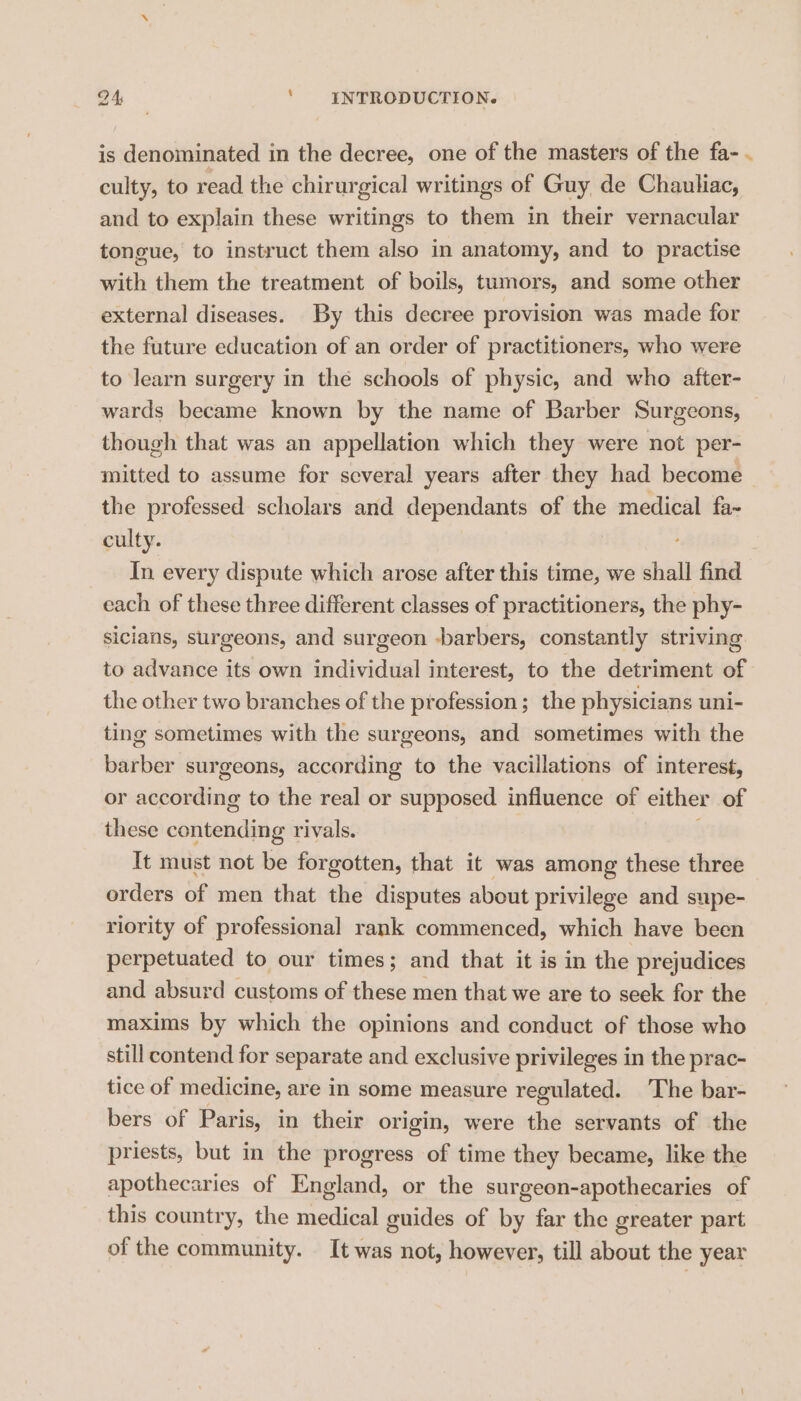is denominated in the decree, one of the masters of the fa- . culty, to read the chirurgical writings of Guy de Chauliac, and to explain these writings to them in their vernacular tongue, to instruct them also in anatomy, and to practise with them the treatment of boils, tumors, and some other external diseases. By this decree provision was made for the future education of an order of practitioners, who were to learn surgery in the schools of physic, and who after- wards became known by the name of Barber Surgeons, though that was an appellation which they were not per- mitted to assume for several years after they had become — the professed scholars and dependants of the medical fa- culty. In every dispute which arose after this time, we shall find each of these three different classes of practitioners, the phy- sicians, surgeons, and surgeon -barbers, constantly striving to advance its own individual interest, to the detriment of the other two branches of the profession; the physicians uni- ting sometimes with the surgeons, and sometimes with the barber surgeons, according to the vacillations of interest, or according to the real or supposed influence of either of these corivenditig rivals. It must not be forgotten, that it was among these three orders of men that the disputes about privilege and supe- riority of professional rank commenced, which have been perpetuated to our times; and that it is in the prejudices and absurd customs of these men that we are to seek for the maxims by which the opinions and conduct of those who still contend for separate and exclusive privileges in the prac- tice of medicine, are In some measure regulated. The bar- bers of Paris, in their origin, were the servants of the priests, but in the progress of time they became, like the apothecaries of England, or the surgeon-apothecaries of this country, the medical guides of by far the greater part of the community. It was not, however, till about the year