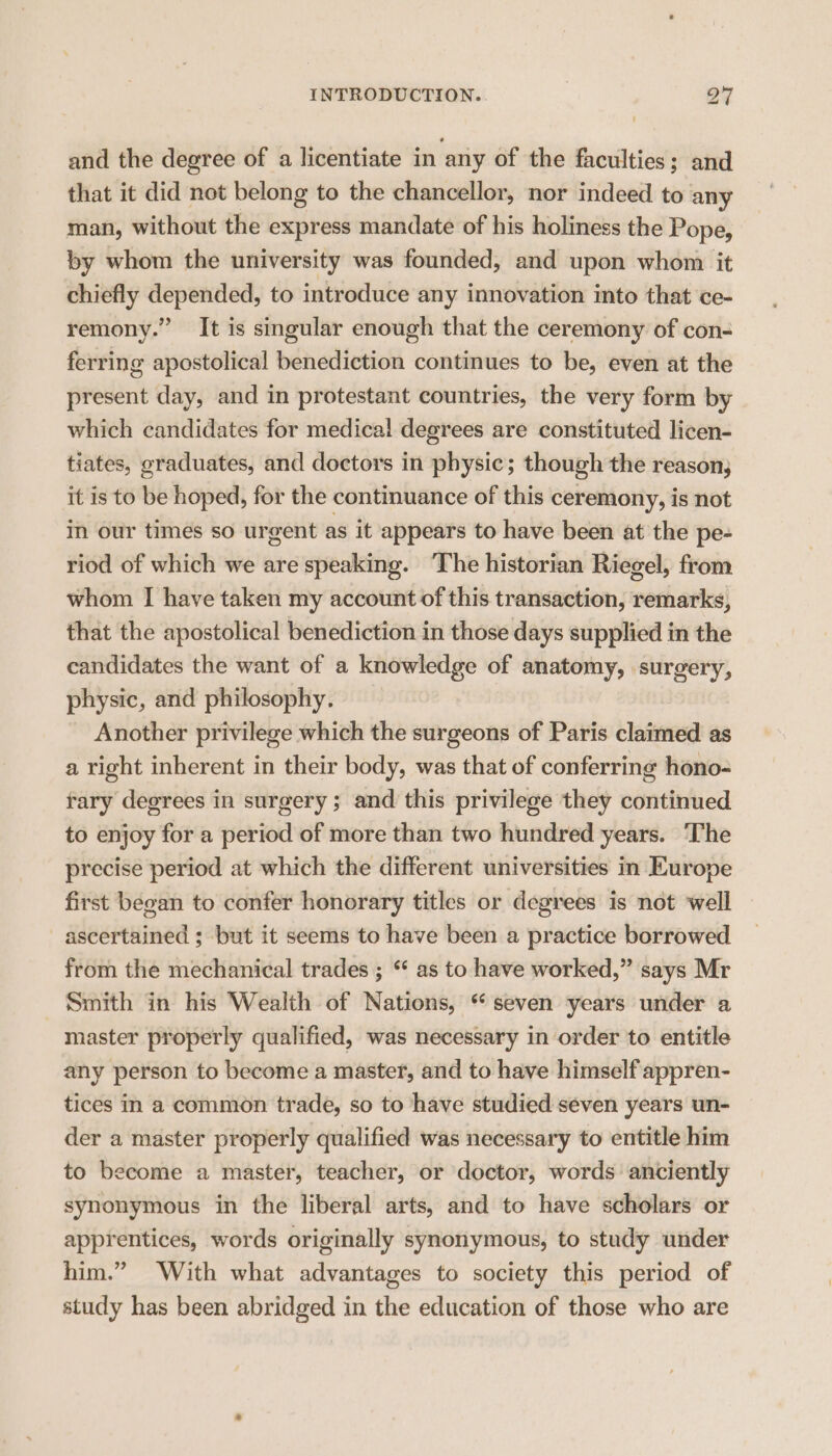 and the degree of a licentiate in ‘any of the faculties; and that it did not belong to the chancellor, nor indeed to any man, without the express mandate of his holiness the Pope, by whom the university was founded, and upon whom it chiefly ngs to introduce any innovation into that ce- remony.” It is singular enough that the ceremony of con- ferring apostolical benediction continues to be, even at the present day, and in protestant countries, the very form by which candidates for medical degrees are constituted licen- tiates, graduates, and doctors in physic; though the reason, it is to be hoped, for the continuance of this ceremony, is not in our times so urgent as it appears to have been at the pe- riod of which we are speaking. ‘The historian Riegel, from whom I have taken my account of this transaction, remarks, that the apostolical benediction in those days supplied in the candidates the want of a knowledge of anatomy, surgery, physic, and philosophy. Another privilege which the surgeons of Paris claimed as a right inherent in their body, was that of conferring hono- rary degrees in surgery ; and this privilege they continued to enjoy for a period of more than two hundred years. The precise period at which the different universities in Europe first began to confer honorary titles or degrees is not well ascertained ; but it seems to have been a practice borrowed from the mechanical trades ; * as to have worked,” says Mr Smith in his Wealth of Nations, “seven years under a master properly qualified, was necessary in order to entitle any person to become a master, and to have himself appren- tices in a common trade, so to have studied seven years un- der a master properly qualified was necessary to entitle him to become a master, teacher, or doctor, words anciently synonymous in the liberal arts, and to have scholars or apprentices, words originally synonymous, to study under him.” With what advantages to society this period of study has been abridged in the education of those who are