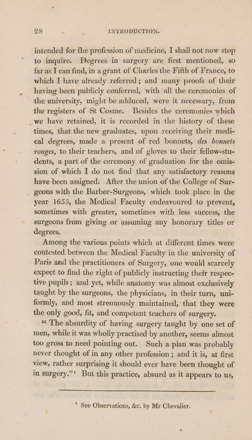 intended for the profession of medicine, I shall not now stop to inquire. Degrees in surgery are first mentioned, so far as I can find, in a grant of Charles the Fifth of France, to which I have already referred ; and many proofs of their having been publicly conferred, with all the ceremonies of the university, might be adduced, were it necessary, from the registers of St Cosme. Besides the ceremonies which we have retained, it is recorded in the history of these times, that the new graduates, upon receiving their medi- cal degrees, made a present of red bonnets, des bonnets rouges, to their teachers, and of gloves to their fellow-stu- dents, a part of the ceremony of graduation for the omis- sion of which I do not find that any satisfactory reasons have been assigned. After the union of the College of Sur- geons with the Barber-Surgeons, which took place in the year 1655, the Medical Faculty endeavoured to prevent, sometimes with greater, sometimes with less success, the surgeons from giving or assuming any honorary titles or degrees, Among the various points which at different times were contested between the Medical Faculty in the university of Paris and the practitioners of Surgery, one would scarcely expect to find the right of publicly instructing their respec- tive pupils; and yet, while anatomy was almost exclusively taught by the surgeons, the physicians, in their turn, uni- formly, and most strenuously maintained, that they were the only good, fit, and competent teachers of surgery. “‘ The absurdity of having surgery taught by one set of men, while it was wholly practised by another, seems almost too gross to need pointing out. Such a plan was probably never thought of in any other profession ; and it is, at first view, rather surprising it should ever have been thought of in surgery.”* But this practice, absurd as it appears to us,