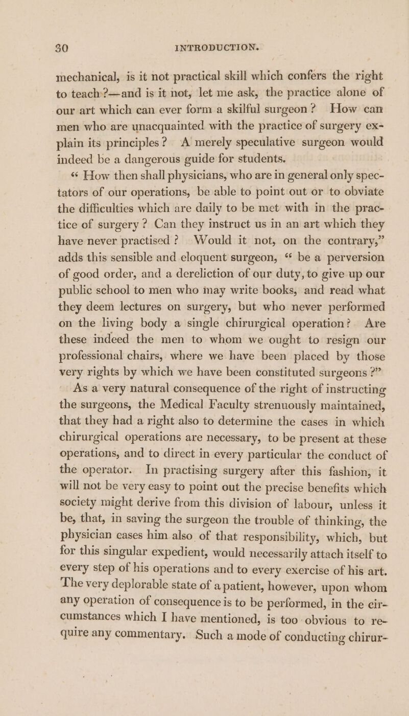 mechanical, is it not practical skill which confers the right to teach:?—and is it not, let me ask, the practice alone of our art which can ever form a skilful surgeon? How can men who are unacquainted with the practice of surgery ex- plain its principles? A merely speculative surgeon would indeed be a dangerous guide for students. «¢ How then shall physicians, who are in general only spec- tators of our operations, be able to point out or to obviate the difficulties which are daily to be met with in the prac- tice of surgery ? Can they instruct us in an art which they have never practised ? Would it not, on the contrary,” adds this sensible and eloquent surgeon, ‘ be a perversion of good order, and a dereliction of our duty, to give up our public school to men who may write books, and read what they deem lectures on surgery, but who never performed on the living body a single chirurgical operation? Are these indeed the men to whom we ought to resign our professional chairs, where we have been placed by those very rights by which we have been constituted surgeons ?” As a very natural consequence of the right of instructing the surgeons, the Medical Faculty strenuously maintained, that they had a right also to determine the cases in which chirurgical operations are necessary, to be present at these operations, and to direct in every particular the conduct of the operator. In practising surgery after this fashion, it will not be very easy to point out the precise benefits which society might derive from this division of labour, unless it be, that, in saving the surgeon the trouble of thinking, the physician cases him also of that responsibility, which, but for this singular expedient, would necessarily attach itself to every step of his operations and to every exercise of his art. The very deplorable state of a patient, however, upon whom any operation of consequence is to be performed, in the cir- cumstances which I have mentioned, is too obvious to re- quire any commentary. Such a mode of conducting chirur-
