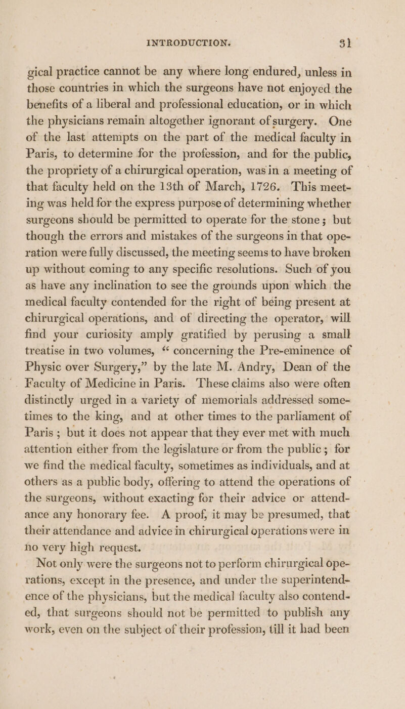 gical practice cannot be any where long endured, unless in those countries in which the surgeons have not enjoyed the benefits of a liberal and professional education, or in which the physicians remain altogether ignorant of surgery. One of the last attempts on the part of the medical faculty in Paris, to determine for the profession, and for the public, the propriety of a chirurgical operation, was in a meeting of that faculty held on the 13th of March, 1726. This meet- ing was held for the express purpose of determining whether surgeons should be permitted to operate for the stone; but though the errors and mistakes of the surgeons in that ope- ration were fully discussed, the meeting seems to have broken up without coming to any specific resolutions. Such of you as have any inclination to see the grounds upon which the medical faculty contended for the right of being present at chirurgical operations, and of directing the operator,’ will find your curiosity amply gratified by perusing a small treatise in two volumes, “ concerning the Pre-eminence of Physic over Surgery,” by the late M. Andry, Dean of the '. Faculty of Medicine in Paris. These claims also were often distinctly urged in a variety of memorials addressed some- times to the king, and at other times to the parliament of Paris ; but it does not appear that they ever met with much attention either from the legislature or from the public; for we find the medical faculty, sometimes as individuals, and at others as a public body, offering to attend the operations of the surgeons, without exacting for their advice or attend- ance any honorary fee. A proof, it may be presumed, that their attendance and advice in chirurgical operations were in ho very high request. Not only were the surgeons not to perform chirurgical ope- rations, except in the presence, and under the superintend- ence of the physicians, but the medical faculty also contend- ed, that surgeons should not be permitted to publish any work, even on the subject of their profession, till it had been