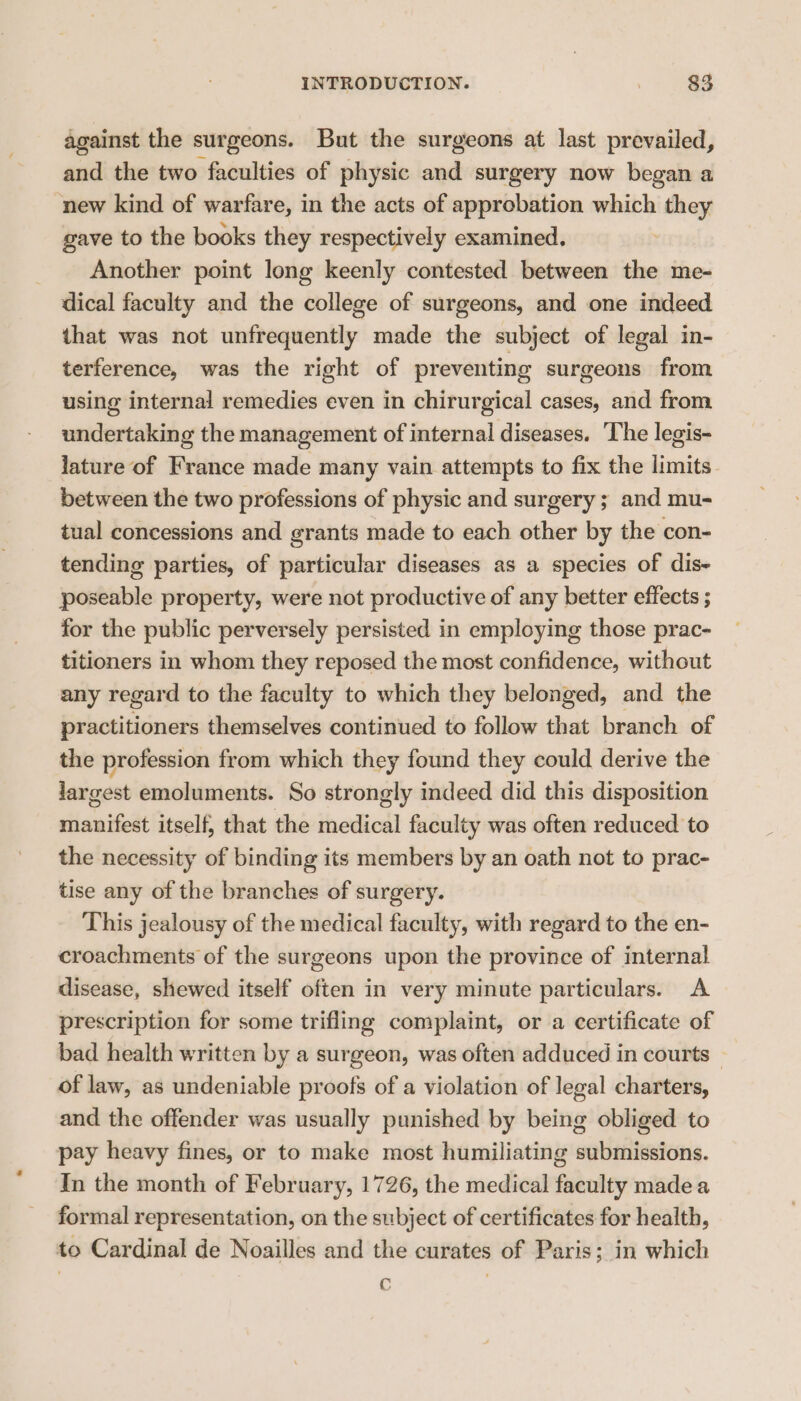 against the surgeons. But the surgeons at last prevailed, and the two faculties of physic and surgery now began a new kind of warfare, in the acts of approbation which they gave to the books they respectively examined. | Another point long keenly contested between the me- dical faculty and the college of surgeons, and one indeed that was not unfrequently made the subject of legal in- terference, was the right of preventing surgeons from using internal remedies even in chirurgical cases, and from undertaking the management of internal diseases. The legis- lature of France made many vain attempts to fix the limits between the two professions of physic and surgery; and mu- tual concessions and grants made to each other by the con- tending parties, of particular diseases as a species of dis~ poseable property, were not productive of any better effects ; for the public perversely persisted in employing those prac- titioners in whom they reposed the most confidence, without any regard to the faculty to which they belonged, and the practitioners themselves continued to follow that branch of the profession from which they found they could derive the largest emoluments. So strongly indeed did this disposition manifest itself, that the medical faculty was often reduced to the necessity of binding its members by an oath not to prac- tise any of the branches of surgery. This jealousy of the medical faculty, with regard to the en- croachments of the surgeons upon the province of internal disease, shewed itself often in very minute particulars. A prescription for some trifling complaint, or a certificate of bad health written by a surgeon, was often adduced in courts — of law, as undeniable proofs of a violation of legal charters, and the offender was usually punished by being obliged to pay heavy fines, or to make most humiliating submissions. In the month of February, 1726, the medical faculty made a formal representation, on the subject of certificates for health, to Cardinal de Noailles and the curates of Paris; in which c