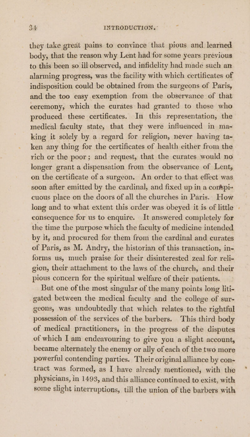 they take great paims to convince that pious and learned body, that the reason why Lent had for some years previous to this been so ill observed, and infidelity had made such an alarming progress, was the facility with which certificates of indisposition could be obtained from the surgeons of Paris, and the too easy exemption from the observance of that ceremony, which the curates had granted to those who produced these certificates. In this representation, the medical faculty state, that they were influenced in ma- king it solely by a regard for religion, never having ta- ken any thing for the certificates of health either from the rich or the poor; and request, that the curates would no longer grant a dispensation from the observance of Lent, on the certificate of a surgeon. An order to that effect was soon after emitted by the cardinal, and fixed up in a conspi« cuous place on the doors of all the churches in Paris. How long and to what extent this order was obeyed it is of little consequence for us to enquire. It answered completely for the time the purpose which the faculty of medicine intended by it, and procured for them from the cardinal and curates of Paris, as M. Andry, the historian of this transaction, in- forms us, much praise for their disinterested zeal for reli- gion, their attachment to the laws of the church, and their pious concern for the spiritual welfare of their patients. But one of the most singular of the many points long liti- gated between the medical faculty and the college of sur- geons, was undoubtedly that which relates to the rightful possession of the services of the barbers. This third body of medical practitioners, in the progress of the disputes of which I am endeavouring to give you a slight account, became alternately the enemy or ally of each of the two more powerful contending parties. Their original alliance by con- tract was formed, as I have already mentioned, with the physicians, in 14.93, and this alliance continued to exist, with some slight interruptions, till the union of the barbers with