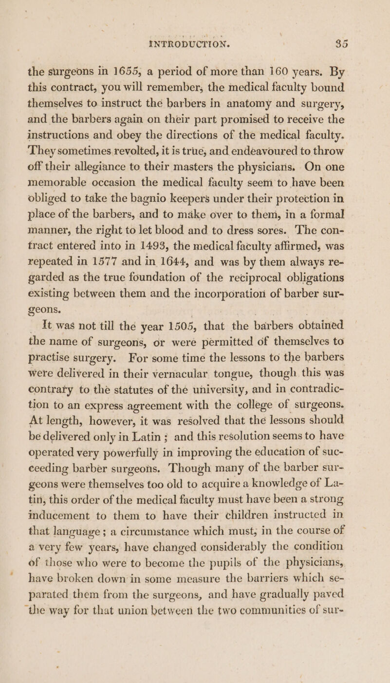 the surgeons in 1655, a period of more than 160 years. By this contract, you will remember; the medical faculty bound themselves to instruct the barbers in anatomy and surgery, and the barbers again on their part promised to receive the instructions and obey the directions of the medical faculty. They sometimes revolted, it is true, and endeavoured to throw off their allegiance to their masters the physiciaris. On one memorable occasion the medical faculty seem to have been obliged to take the bagnio keepers under their protection in place of the barbers, and to make over to them, in a formal manner, the right to let blood and to dress sores. ‘The con- tract entered into in 1493, the medical faculty affirmed, was repeated in 1577 and in 1644, and was by them always re- garded as the true foundation of the reciprocal obligations existing between them and the incorporation of barber sur- geons. It was not till the year 1505, that ie barbers obtained the name of surgeons, or were permitted of themselves to practise surgery. For some time the lessons to the barbers were delivered in their vernacular tongue, though this was contrary to the statutes of the university, and in contradic- tion to an express agreement with the college of surgeons. At length, hawdireit it was resolved that the lessons should be delivered only in Latin ; and this resolution seems to have operated very powerfully in improving the education of suc- ceeding barber surgeons. Though many of the barber sur- geons were themselves too old to acquire a knowledge of La- tin, this order of the medical faculty must have Hatt a strong inducement to them to have their children instructed fa that language ; a circumstance which must, in the course of a very few years, have changed considerably the condition of those who were to become the pupils of the physicians, have broken down in some measure the barriers which se- parated them from the surgeons, and have gradually paved “the way for that union between the two communities of sur-
