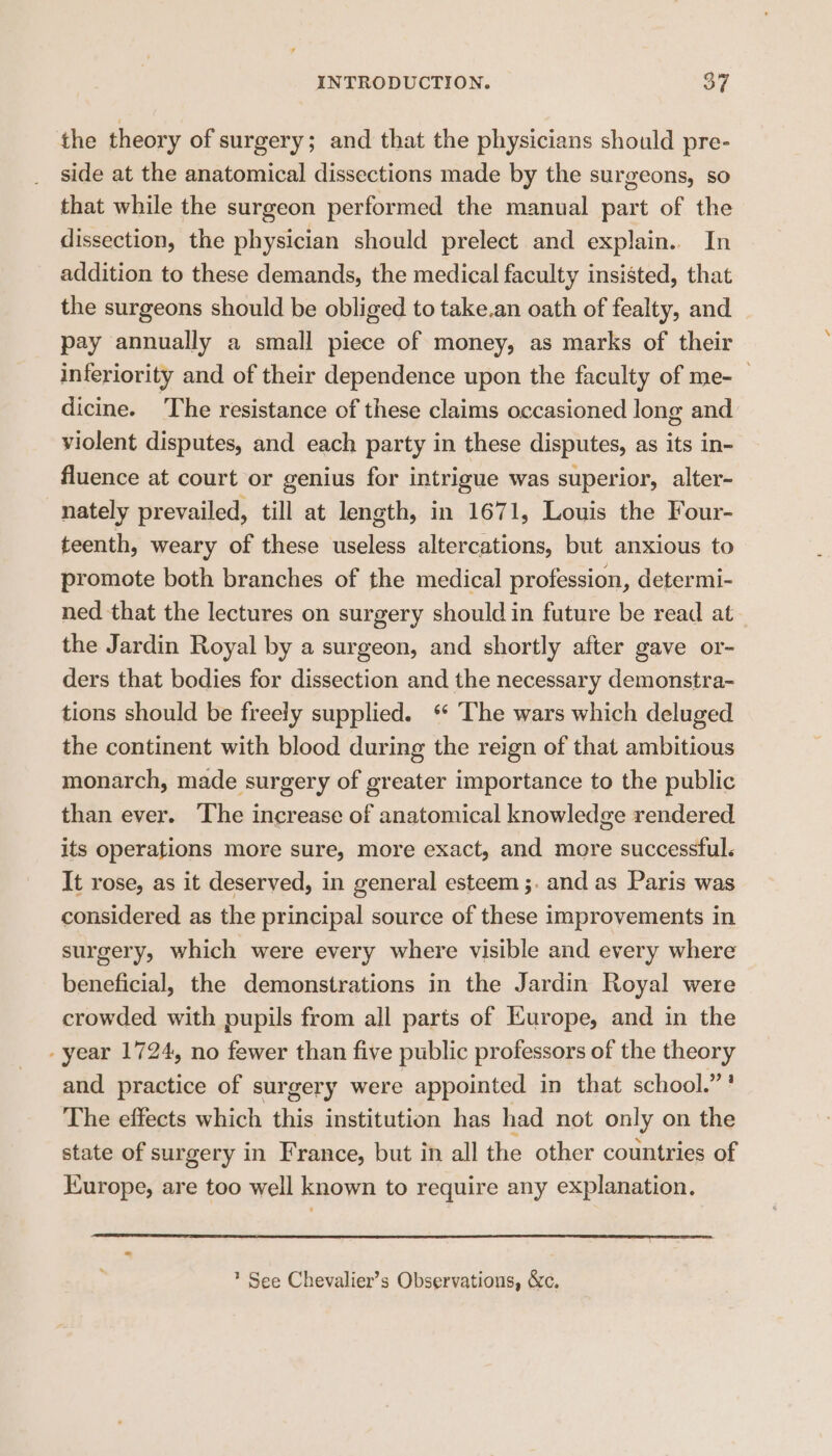 the theory of surgery; and that the physicians should pre- side at the anatomical dissections made by the surgeons, so that while the surgeon performed the manual part of the dissection, the physician should prelect and explain.. In addition to these demands, the medical faculty insisted, that the surgeons should be obliged to take.an oath of fealty, and pay annually a small piece of money, as marks of their inferiority and of their dependence upon the faculty of me- — dicine. The resistance of these claims occasioned long and. violent disputes, and each party in these disputes, as its in- fluence at court or genius for intrigue was superior, alter- nately prevailed, till at length, in 1671, Louis the Four- teenth, weary of these useless altercations, but anxious to promote both branches of the medical profession, determi- ned that the lectures on surgery should in future be read at the Jardin Royal by a surgeon, and shortly after gave or- ders that bodies for dissection and the necessary demonstra- tions should be freely supplied. ‘ The wars which deluged the continent with blood during the reign of that ambitious monarch, made surgery of greater importance to the public than ever. ‘The increase of anatomical knowledge rendered its operations more sure, more exact, and more successful. It rose, as it deserved, in general esteem ;. and as Paris was considered as the principal source of these improvements in surgery, which were every where visible and every where beneficial, the demonstrations in the Jardin Royal were crowded with pupils from all parts of Europe, and in the - year 1724, no fewer than five public professors of the theory and practice of surgery were appointed in that school.” ? The effects which this institution has had not only on the state of surgery in France, but in all the other countries of Europe, are too well known to require any explanation. * See Chevalier’s Observations, &amp;c.
