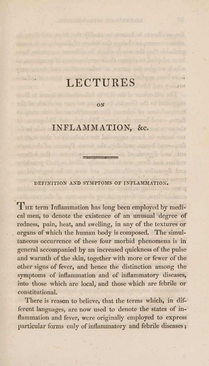 ) LECTURES ON INFLAMMATION, &amp;e. DEFINITION AND SYMPTOMS. OF INFLAMMATION. Tune term Inflammation has long been employed by medi- — cal men, to denote the existence of an unusual ‘degree of redness, pain, heat, and swelling, in any of the textures or _ organs of which the human body is composed. ‘The simul- taneous occurrence of these four morbid phenomena is in general accompanied by an increased quickness of the pulse and warmth of the skin, together with more or fewer of the other signs of fever, and hence the distinction among the symptoms of inflammation and of inflammatory diseases, into those which are local, and those which are febrile or constitutional. There is reason to believe, that the terms which, in dif- ferent languages, are now used to denote the states of in- flammation and fever, were originally employed to express particular forms only of inflammatory and febrile diseases ;