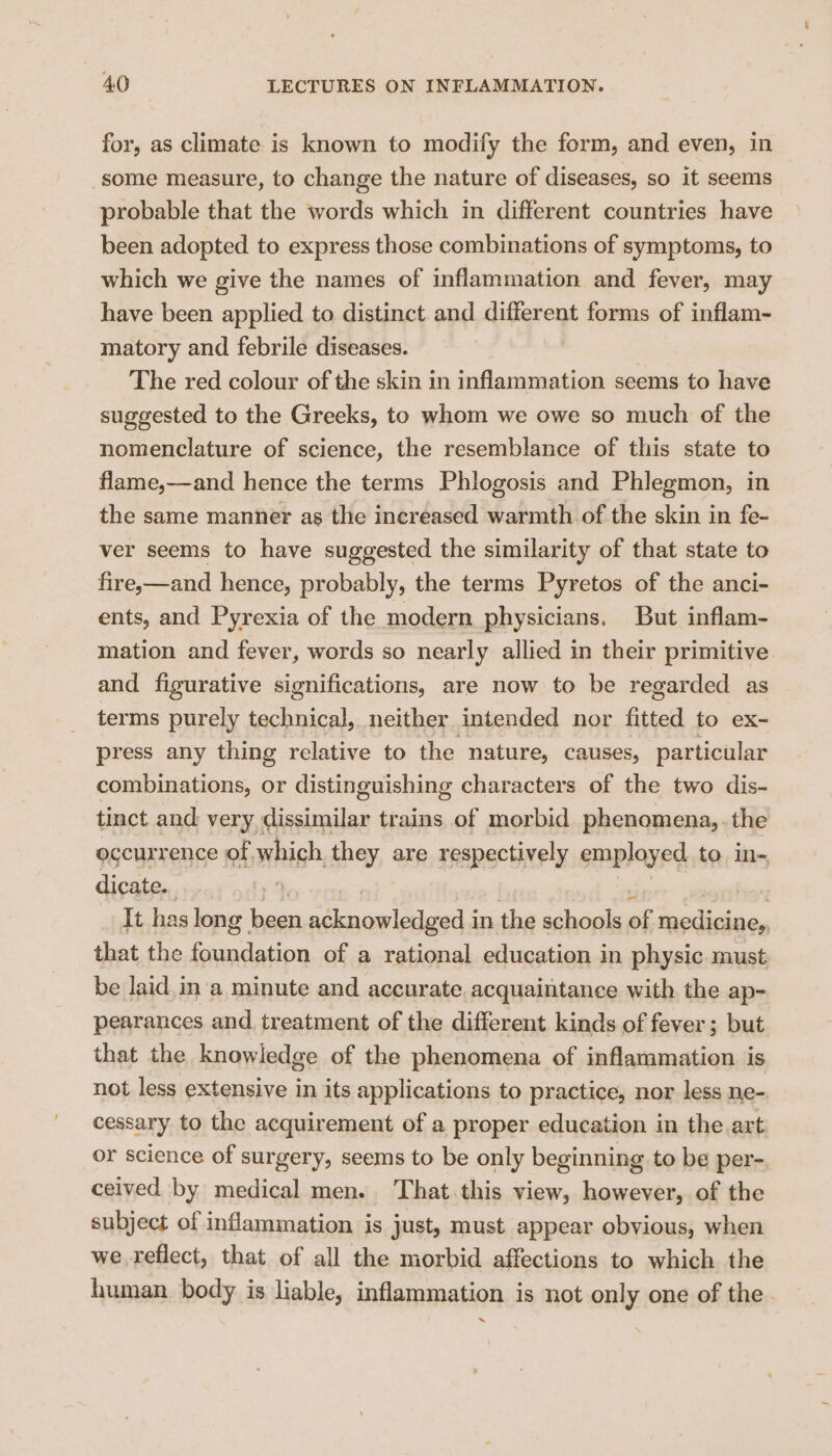 for, as climate is known to modify the form, and even, in some measure, to change the nature of diseases, so it seems probable that the words which in different countries have been adopted to express those combinations of symptoms, to which we give the names of inflammation and fever, may have been applied to distinct and different forms of inflam- matory and febrile diseases. The red colour of the skin in inflammation seems to have suggested to the Greeks, to whom we owe so much of the nomenclature of science, the resemblance of this state to flame,—and hence the terms Phlogosis and Phlegmon, in the same manner as the increased warmth of the skin in fe- ver seems to have suggested the similarity of that state to fire,—and hence, probably, the terms Pyretos of the anci- ents, and Pyrexia of the modern physicians. But inflam- mation and fever, words so nearly allied in their primitive and figurative significations, are now to be regarded as terms arn technical, neither intended nor fitted to ex- press any thing relative to the nature, causes, particular combinations, or distinguishing characters of the two dis- tinct and very dissimilar trains of morbid phenomena,. the occurrence of which they are respectively employed, to in- dicate. bis It has long | been sik wawlcgsas in the schools of medicine, that the foundation of a rational education in physic must be laid. in a minute and accurate acquaintance with the ap- pearances and treatment of the different kinds of fever; but that the knowledge of the phenomena of inflammation is not less extensive in its applications to practice, nor less ne- cessary to the acquirement of a proper education in the art or science of surgery, seems to be only beginning to be per- ceived by medical men. That.this view, however, of the subject of inflammation is just, must appear obvious, when we reflect, that of all the morbid affections to which the human body is liable, inflammation is not only one of the