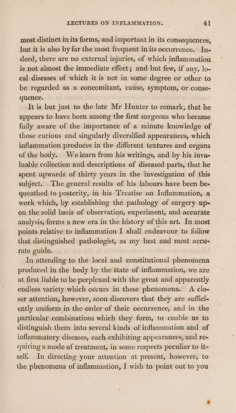 most distinct in its forms, and important in its consequences, but it is also by far the most frequent in its occurrence. In- deed, there are no external injuries, of which inflammation is not almost the immediate effect; and but few, if any, lo- cal diseases of which it is not in some degree or other to be regarded as a concomitant, cause, symptom, or conse- quence. It is but just to the late Mr Hunter to remark, that he appears to have been among the first surgeons who became fully aware of the importance of a minute knowledge of those curious and singularly diversified appearances, which inflammation produces in the different textures and organs of the body. We learn from his writings, and by his inva- Juable collection ‘and descriptions of diseased parts, that he spent upwards of thirty years in the investigation of this subject... The general results: of his labours have been be- _ queathed: to posterity, in his ‘Treatise on Inflammation; a . work which, by establishing the pathology of surgery up- on the solid basis of observation, experiment, and accurate analysis, forms a new era in the history of this art. In most points relative to inflammation I shall endeavour to follow that distinguished pathologist, as my best and most accu- rate guide. In attending to the local and constitutional phenomena produced in the body by the state of inflammation, -we are at first liable to be perplexed with the great and apparently endless variety which occurs in these phenomena. A clo- ser attention, however, soon discovers that they are suffici- ently uniform in the order of their occurrence, and in the particular combinations which they form, to enable us to distinguish them into several kinds of inflammation and of inflammatory diseases, each exhibiting appearances, and re- quiring a mode of treatment, in some respects peculiar to it- self. In directing your attention at present, however, to the phenomena of inflammation, I wish to point out to you