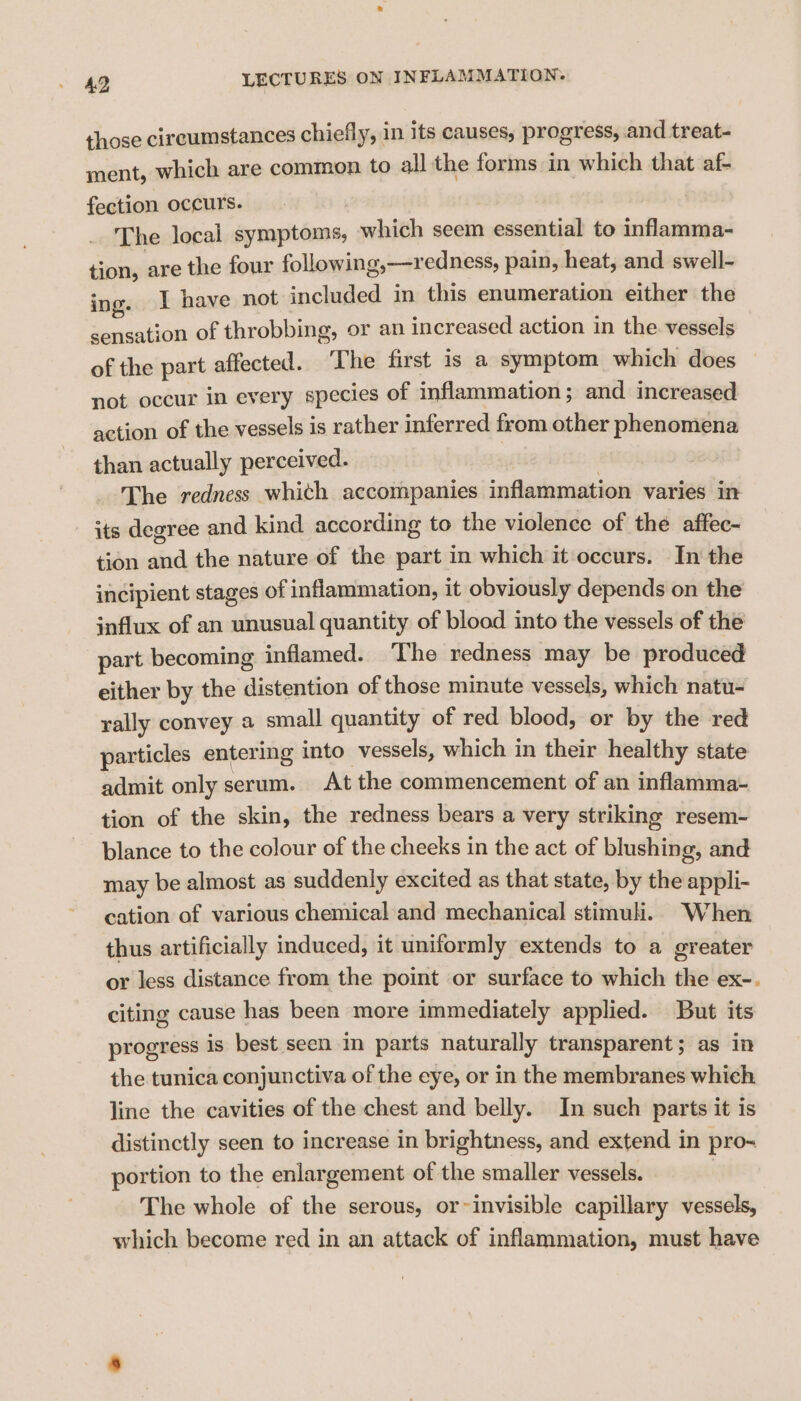 those circumstances chiefly, in its causes, progress, and treat- ment, which are common to all the forms in which that af- fection occurs. The local symptoms, which seem essential to inflamma- tion, are the four following,—redness, pain, heat, and swell- ing. I have not included in this enumeration either the sensation of throbbing, or an increased action in the vessels of the part affected. ‘The first is a symptom which does not occur in every species of inflammation; and increased action of the vessels is rather inferred from other phenomena than actually perceived. : The redness whith accompanies inflammation varies in its degree and kind according to the violence of the affec- tion and the nature of the part in which it occurs. In the incipient stages of inflammation, it obviously depends on the influx of an unusual quantity of blood into the vessels of the part becoming inflamed. The redness may be produced either by the distention of those minute vessels, which natu- rally convey a small quantity of red blood, or by the red particles entering into vessels, which in their healthy state admit only serum. At the commencement of an inflamma- tion of the skin, the redness bears a very striking resem- blance to the colour of the cheeks in the act of blushing, and may be almost as suddenly excited as that state, by the appli- cation of various chemical and mechanical stimuli. When thus artificially induced, it uniformly extends to a greater or less distance from the point or surface to which the ex-. citing cause has been more immediately applied. But its progress is best seen im parts naturally transparent; as in the tunica conjunctiva of the eye, or in the membranes which line the cavities of the chest and belly. In such parts it is distinctly seen to increase in brightness, and extend in pro- portion to the enlargement of the smaller vessels. | The whole of the serous, or~invisible capillary vessels, which become red in an attack of inflammation, must have