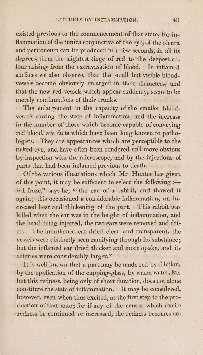 existed previous to the commencement of that state, for in- flammation of the tunica conjunctiva of the eye, of the pleura and peritoneum can be produced in a few seconds, in all its degrees, from the slightest tinge of red to the deepest co- lour arising from the extravasation of blood. © In inflamed surfaces we also observe, that the small but visible blood- vessels become obviously enlarged in their diameters, and that the new red vessels which appear suddenly, seem to be merely continuations of their trunks. The enlargement in the capacity of the smaller blood- vessels during the state of inflammation, and the increase in the number of those which become capable of conveying red blood, are facts which have been long known to patho- logists. ‘They are appearances which are perceptible to the naked eye, and have often been rendered still more obvious by inspection with the microscope, and by the injections of parts that had been inflamed previous to death. Of the various illustrations which Mr Hunter has given of this point, it may be sufficient to select the following :— “ I froze,’ says he, * the ear of a rabbit, and thawed it again; this occasioned a considerable inflammation, an in- creased heat and thickening of the part. ‘This rabbit was killed when the ear was in the height of inflammation, and the head being injected, the two ears were removed and dri- ed. The uninflamed ear dried clear and transparent, the vessels were distinctly seen ramifying through its substance ; but the inflamed ear dried thicker and more opake, and its arteries were considerably larger.” It is well known that a part may be made red by friction, by the application of the cupping-glass, by warm water, &amp;c. but this redness, being only of short duration, does not alone constitute the state of inflammation, It may be considered, however, even when thus excited, as the first step to the pro- duction of that state; for if any of the causes which excite ‘redness be continued or increased, the redness becomes ac-