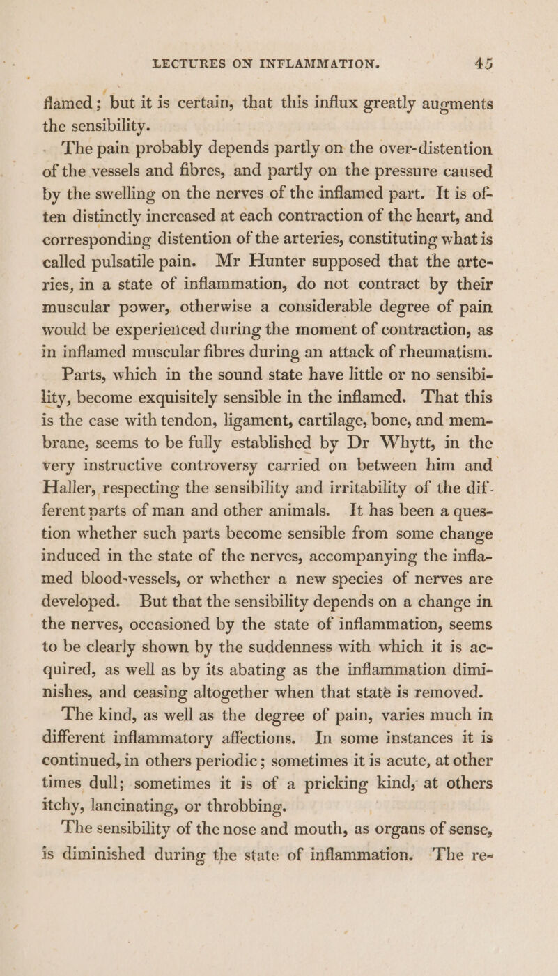 flamed ; Lica it is certain, that this influx greatly augments the sensibility. The pain probably depends partly on the over-distention of the vessels and fibres, and partly on the pressure caused by the swelling on the nerves of the inflamed part. It is of- ten distinctly increased at each contraction of the heart, and corresponding distention of the arteries, constituting what is called pulsatile pain. Mr Hunter supposed that the arte- ries, in a state of inflammation, do not contract by their muscular power, otherwise a considerable degree of pain would be experienced during the moment of contraction, as in inflamed muscular fibres during an attack of rheumatism. Parts, which in the sound state have little or no sensibi- lity, become exquisitely sensible in the inflamed. That this is the case with tendon, ligament, cartilage, bone, and mem- brane, seems to be fully established by Dr Whytt, in the very instructive controversy carried on between him and Haller, respecting the sensibility and irritability of the dif- ferent parts of man and other animals. It has been a ques- tion whether such parts become sensible from some change induced in the state of the nerves, accompanying the infla- med blood-vessels, or whether a new species of nerves are developed. But that the sensibility depends on a change in the nerves, occasioned by the state of inflammation, seems to be clearly shown by the suddenness with which it is ac- quired, as well as by its abating as the inflammation dimi- nishes, and ceasing altogether when that state is removed. The kind, as well as the degree of pain, varies much in different inflammatory affections. In some instances it is continued, in others periodic; sometimes it is acute, at other times dull; sometimes it is of a pricking kind, at others itchy, lancinating, or throbbing. The sensibility of the nose and mouth, as organs of sense, is diminished during the state of inflammation. ‘The re-