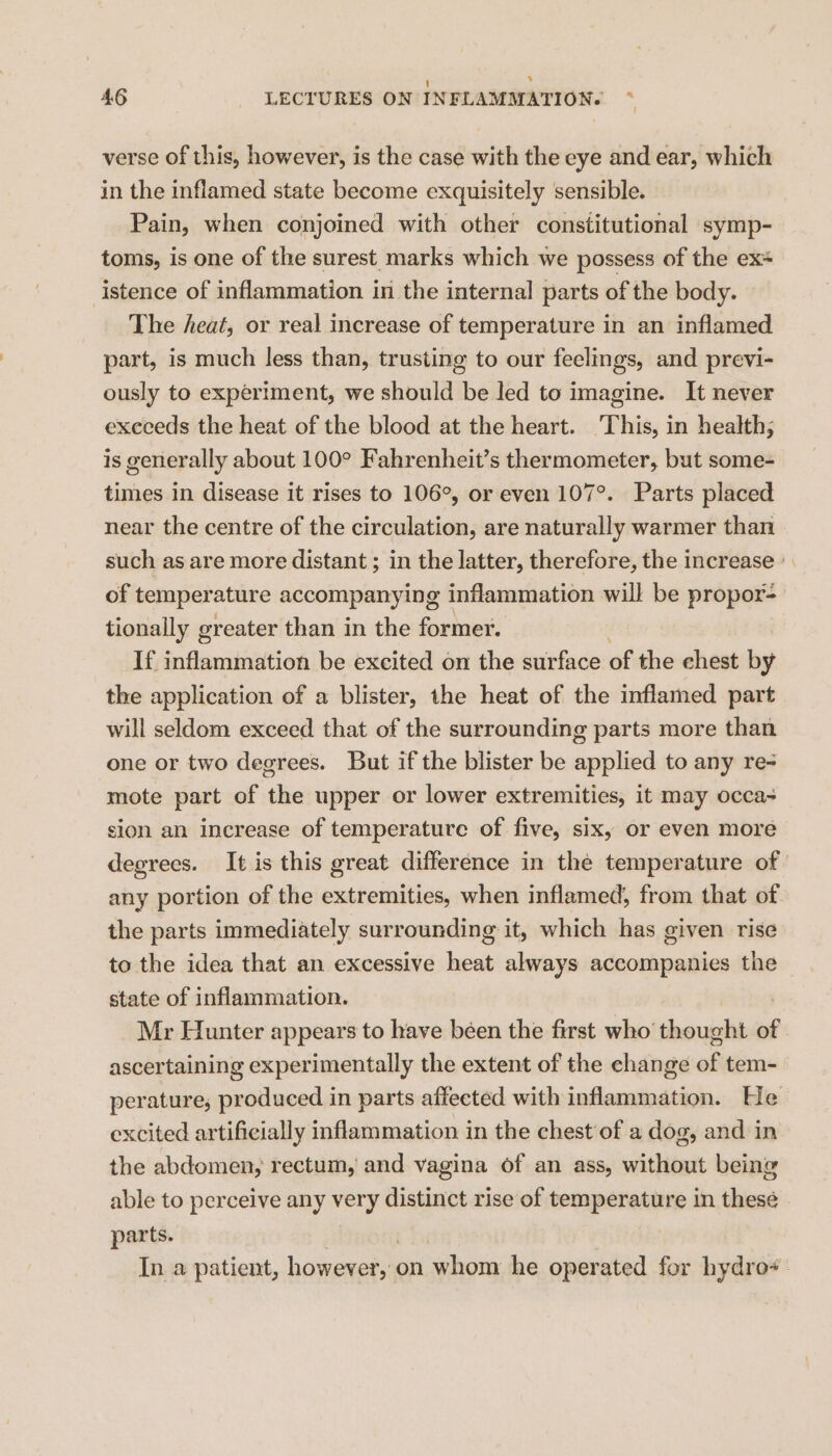 46 LECTURES ON INFLAMMATION. verse of this, however, is the case with the eye and ear, which in the inflamed state become exquisitely sensible. Pain, when conjoined with other constitutional symp- toms, is one of the surest marks which we possess of the ex* istence of inflammation in the internal parts of the body. The heat, or real increase of temperature in an inflamed part, is much less than, trusting to our feelings, and previ- ously to experiment, we should be Jed to imagine. It never execeds the heat of the blood at the heart. This, in health; is generally about 100° Fahrenheit’s thermometer, but some- times in disease it rises to 106°, or even 107°. Parts placed near the centre of the circulation, are naturally warmer than such as are more distant ; in the latter, therefore, the increase’. of temperature accompanying inflammation will be propor-— tionally greater than in the former. If inflammation be excited on the surface of the chest by the application of a blister, the heat of the inflamed part will seldom exceed that of the surrounding parts more than one or two degrees. But if the blister be Leylied to any re- mote part of the upper or lower extremities, it may occa sion an increase of temperature of five, six, or even more degrees. It is this great difference in the temperature of any portion of the extremities, when inflamed, from that of the parts immediately surrounding it, which has given rise to the idea that an excessive heat always accompanies the state of inflammation. Mr Hunter appears to have been the first who’ thous of ascertaining experimentally the extent of the ehange of tem- perature, produced in parts affected with inflammation. He excited artificially inflammation in the chest of a dog, and in the abdomen, rectum, and vagina of an ass, without being able to perceive any very distinct rise of temperature in these parts. In a patient, however, on whom he operated for hydro