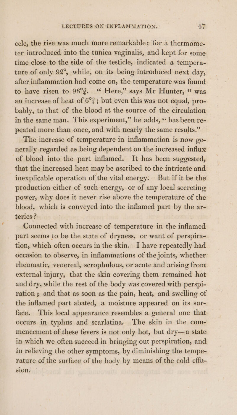 cele, the rise was much more remarkable; for a thermome- ter introduced into the tunica vaginalis, and kept for some time close to the side of the testicle, indicated a tempera- _ ture of only 92°, while, on its being introduced next day, after inflammation had come on, the temperature was found to have risen to 98°. ‘ Here,” says Mr Hunter, “ was an increase of heat of 6°3; but even this was not equal, pro- bably, to that of the blood at the source of the circulation in the same man. This experiment,” he adds, “ has been re- peated more than once, and with nearly the same results.” The increase of temperature in inflammation is now ge- nerally regarded as being dependent on the increased influx of blood into the part inflamed. It has been suggested, that the increased heat may be ascribed to the intricate and inexplicable operation of the vital energy. But if it be the production either of such energy, or of any local secreting power, why does it never rise above the temperature of the blood, which is conveyed into the inflamed part by the ar- teries? Connected with increase of temperature in the inflamed part seems to be the state of dryness, or want of perspira- tion, which often occurs in the skin. I have repeatedly had occasion to observe, in inflammations of the joints, whether rheumatic, venereal, scrophulous, or acute and arising from external injury, that the skin covering them remained hot and dry, while the rest of the body was covered with perspi- ration ; and that as soon as the pain, heat, and swelling of the inflamed part abated, a moisture appeared on its sur- face. ‘This local appearance resembles a general one that occurs in typhus and scarlatina. The skin in the com- mencement of these fevers is not only hot, but dry—a state in which we often succeed in bringing out perspiration, and in relieving the other symptoms, by diminishing the tempe- rature of the surface of the body by means of the cold effu- sion.