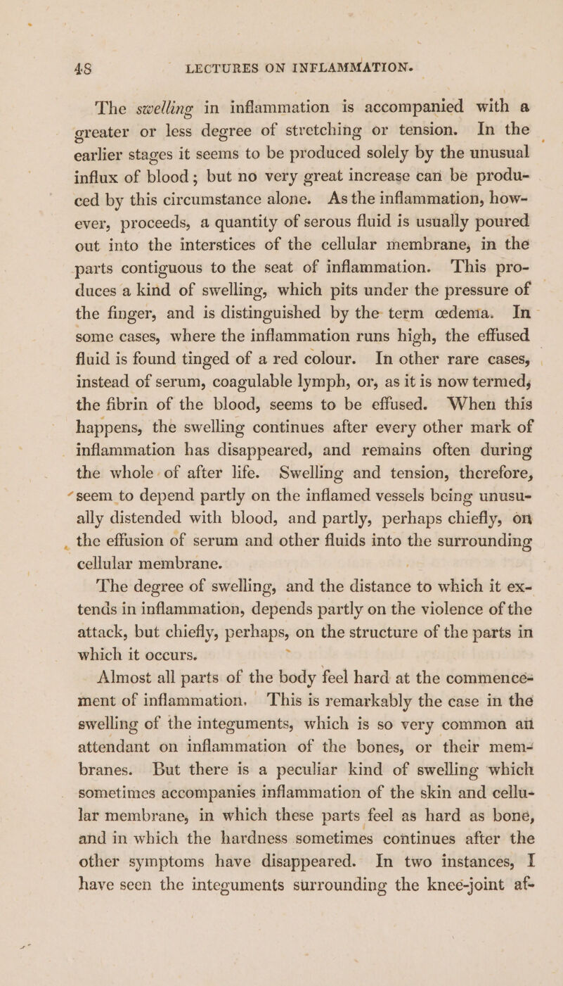 The swelling in inflammation is accompanied with a greater or less degree of stretching or tension. In the earlier stages it seems to be produced solely by the unusual influx of blood; but no very great increase can be produ- ced by this circumstance alone. As the inflammation, how- ever, proceeds, a quantity of serous fluid is usually poured out into the interstices of the cellular membrane, in the parts contiguous to the seat of inflammation. This pro- duces a kind of swelling, which pits under the pressure of | the finger, and is distinguished by the term cedenia. In > some cases, where the inflammation runs high, the effused fluid is found tinged of a red colour. In other rare cases, | instead of serum, coagulable lymph, or, as it is now termed; the fibrin of the blood, seems to be effused. When this happens, the swelling continues after every other mark of _ inflammation has disappeared, and remains often during the whole of after life. Swelling and tension, therefore, “seem to depend partly on the inflamed vessels being unusu- ally distended with blood, and partly, perhaps chiefly, on _ the effusion of serum and other fluids into the surrounding cellular membrane. The degree of swelling, and the paean? to which it ex- tends in inflammation, depends partly on the violence of the attack, but chiefly, pepe on the structure of the parts in which it occurs. Almost all parts of the body feel hard at the commence= ment of inflammation. This is remarkably the case in the swelling of the integuments, which is so very common ait attendant on inflammation of the bones, or their mem- branes. But there is a peculiar kind of swelling which sometimes accompanies inflammation of the skin and cellu- lar membrane, in which these parts feel as hard as bone, and in which the hardness sometimes continues after the other symptoms have disappeared. In two instances, I have seen the integuments surrounding the knee-joint af-