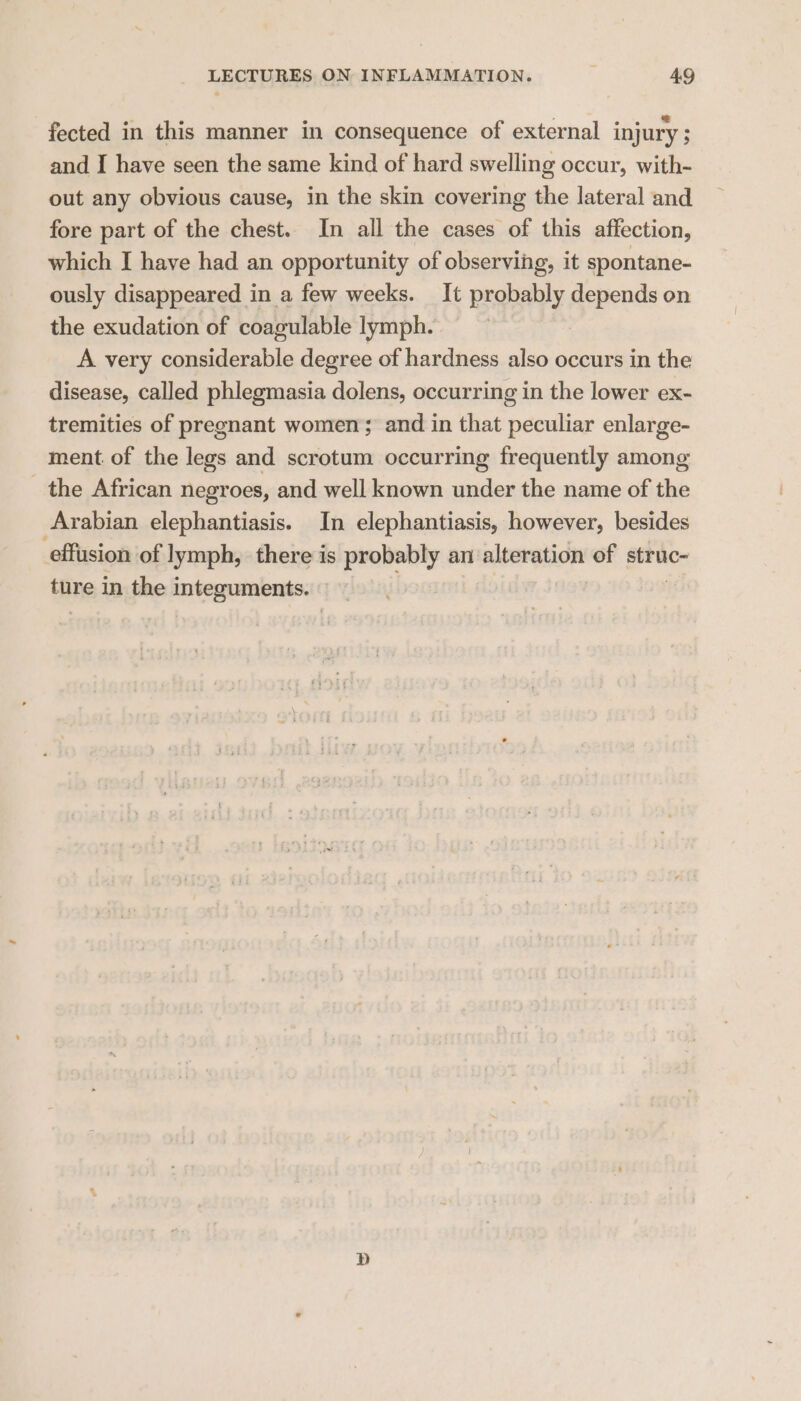 fected in this manner in consequence of external injury ; and I have seen the same kind of hard swelling occur, with- out any obvious cause, in the skin covering the lateral and fore part of the chest. In all the cases of this affection, which I haye had an opportunity of observing, it spontane- ously disappeared in a few weeks. It probably depends on the exudation of coagulable lymph. A very considerable degree of hardness also occurs in the disease, called phlegmasia dolens, occurring in the lower ex- tremities of pregnant women; and in that peculiar enlarge- ment. of the legs and scrotum occurring frequently among the African negroes, and well known under the name of the Arabian elephantiasis. In elephantiasis, however, besides effusion of lymph, there is probably an alteration of struc- ture in the integuments. D