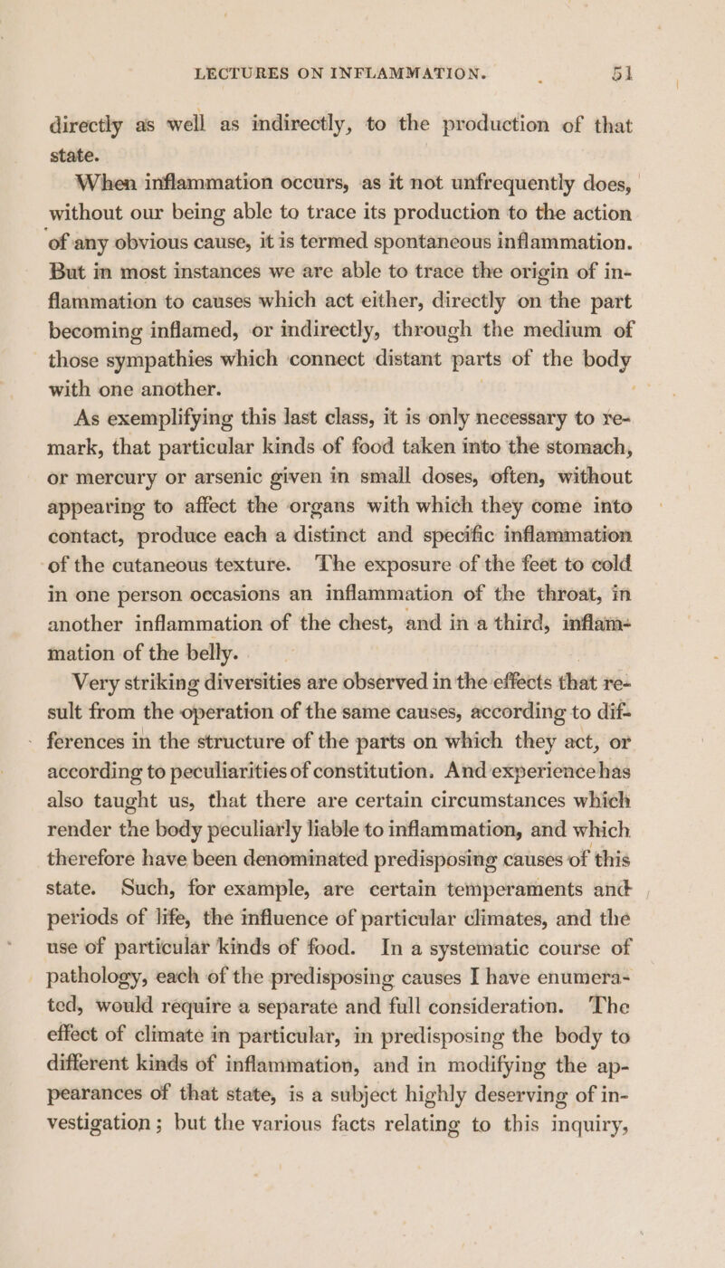 directly as well as indirectly, to the production of that state. | When inflammation occurs, as it not unfrequently does, | without our being able to trace its production to the action ‘of any obvious cause, it is termed spontaneous inflammation. But in most instances we are able to trace the origin of in- flammation to causes which act either, directly on the part becoming inflamed, or indirectly, through the medium of those spsripaithtes which ‘connect distant parts of the sing with one another. As exemplifying this last class, it is only necessary to re- mark, that particular kinds of food taken into the stomach, or mercury or arsenic given in small doses, often, without appearing to affect the organs with which they come into contact, produce each a distinct and specific inflammation of the cutaneous texture. The exposure of the feet to cold in one person occasions an inflammation of the throat, in another inflammation of the chest, and ina third, inflam- mation of the belly. Very striking diversities are observed in the effects that re- sult from the operation of the same causes, according to dif- - ferences in the structure of the parts on which they act, or according to peculiarities of constitution. And experience has also taught us, that there are certain circumstances which render the body peculiarly liable to inflammation, and which therefore have been denominated predisposing causes of this state. Such, for example, are certain temperaments and periods of life, the influence of particular climates, and the use of particular kinds of food. In a systematic course of pathology, each of the predisposing causes I have enumera- ted, would require a separate and full consideration. The effect of climate in particular, in predisposing the body to different kinds of inflammation, and in modifying the ap- pearances of that state, is a subject highly deserving of in- vestigation ; but the various facts relating to this inquiry,