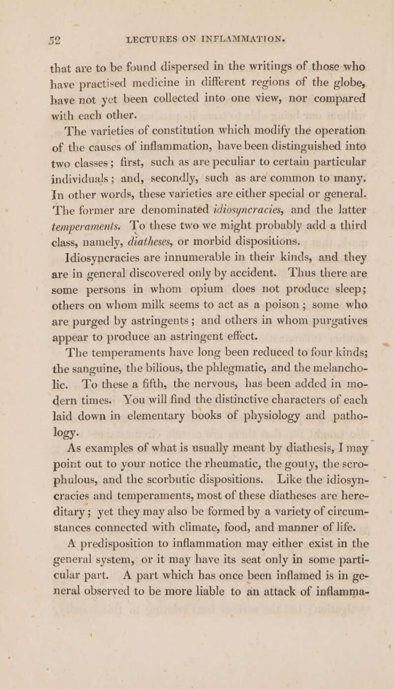 that are to be found dispersed in the writings of those who have practised medicine in different regions of the globe, have not yet been collected into one view, nor compared with each other. The varieties of constitution which modify the operation of the causes of inflammation, have been distinguished into two classes; first, such as are peculiar to certain particular individuals; and, secondly, such as are common to many. In other words, these varieties are either special or general. The former are denominated idiosyncracies, and the latter temperaments. To these two we might probably add a third class, namely, diatheses, or morbid Hidocedsianes Idiosyncracies are innumerable in their kinds, and they are in general discovered only by accident. ‘Thus there are some persons in whom opium does not produce sleep; others on whom milk seems to act as a poison; some who are purged by astringents ; and others in whom purgatives appear to produce an astringent effect. The temperaments have long been reduced to four kinds; the sanguine, the bilious, the phlegmatic, and the melancho- lic. To these a fifth, the nervous, has been added in mo- dern times.. You will find the distinctive characters of each laid down in elementary books of physiology and patho- logy. As examples of what is usually meant by diathesis, I may _ point out to your notice the rheumatic, the gouty, the scro-_ phulous, and the scorbutic dispositions. Like the idiosyn- cracies and temperaments, most of these diatheses are here- ditary ; yet they may also be formed by a variety of cireum- stances connected with climate, food, and manner of life. A predisposition to inflammation may either exist in the general system, or it may have its seat only in some parti- cular part. A part which has once been inflamed is in ge- neral observed to be more liable to an attack of inflamma-