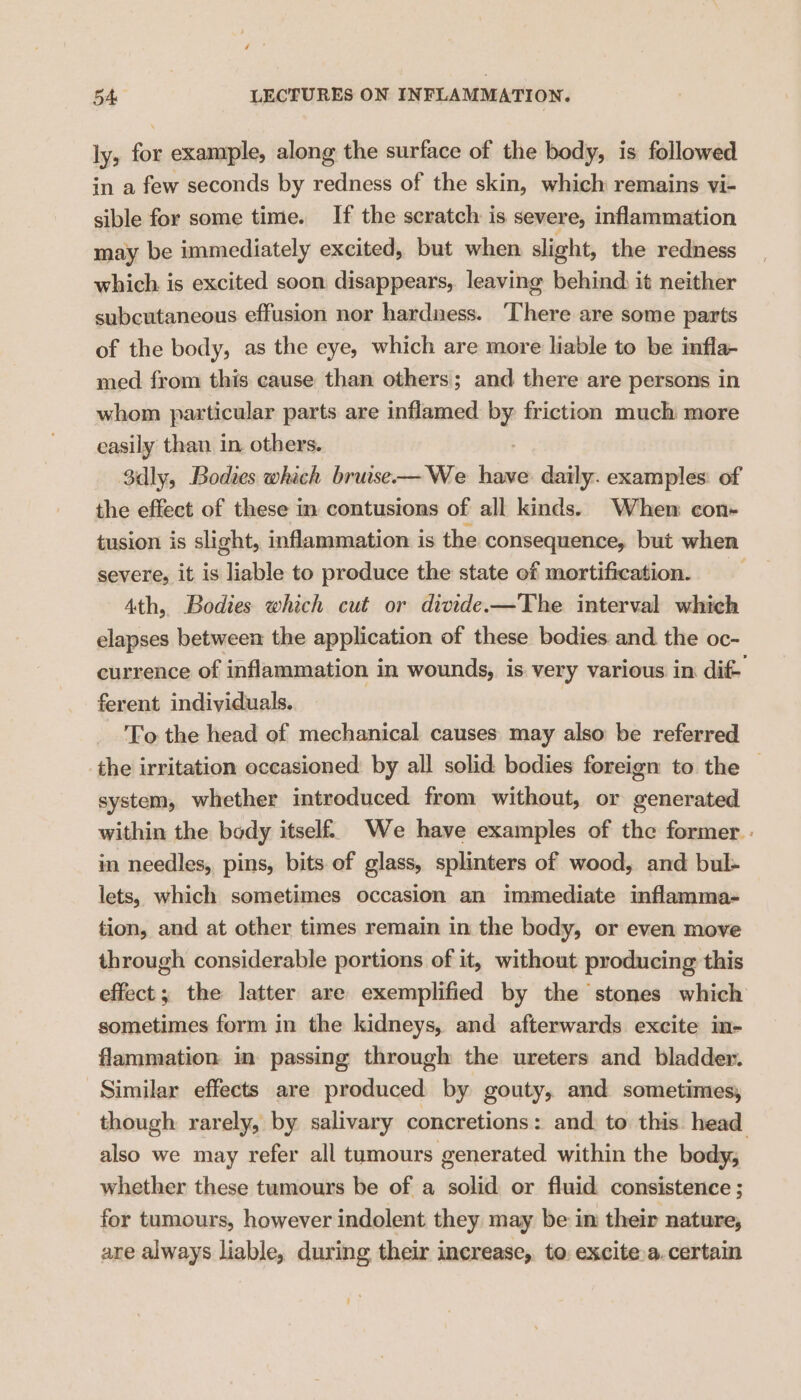 ly, ti example, along the surface of the body, is followed in a few seconds by redness of the skin, which remains vi- sible for some time. If the scratch is severe, inflammation may be immediately excited, but when slight, the redness which is excited soon disappears, leaving behind, it neither subcutaneous effusion nor hardness. ‘There are some parts of the body, as the eye, which are more liable to be infla- med from this cause than others; and there are persons in whom particular parts are inflamed by friction much more easily than in others. Sdly, Bodies which bruise—We — daily. examples: of the effect of these in contusions of all kinds. When con- tusion is slight, inflammation is the consequence, but when severe, it is liable to produce the state of mortification. _ 4th, Bodies which cut or divide —The interval which elapses between the application of these bodies and the oc- currence of inflammation in wounds, is very various in. dif ferent individuals. | To the head of mechanical causes may also be referred the irritation occasioned by all solid bodies foreign to the | system, whether introduced from without, or generated within the body itself. We have examples of the former. . in needles, pins, bits of glass, splinters of wood, and bul- lets, which sometimes occasion an immediate inflamma- tion, and at other times remain in the body, or even move through considerable portions of it, without producing this effect ; the latter are exemplified by the stones which sometimes form in the kidneys, and afterwards excite in- flammation in passing through the ureters and bladder. Similar effects are produced by gouty, and sometimes, though rarely, by salivary concretions: and. to this head also we may refer all tumours generated within the body, whether these tumours be of a solid or fluid consistence ; for tumours, however indolent they may be in their nature, are always liable, during their increase, to excite.a.certain