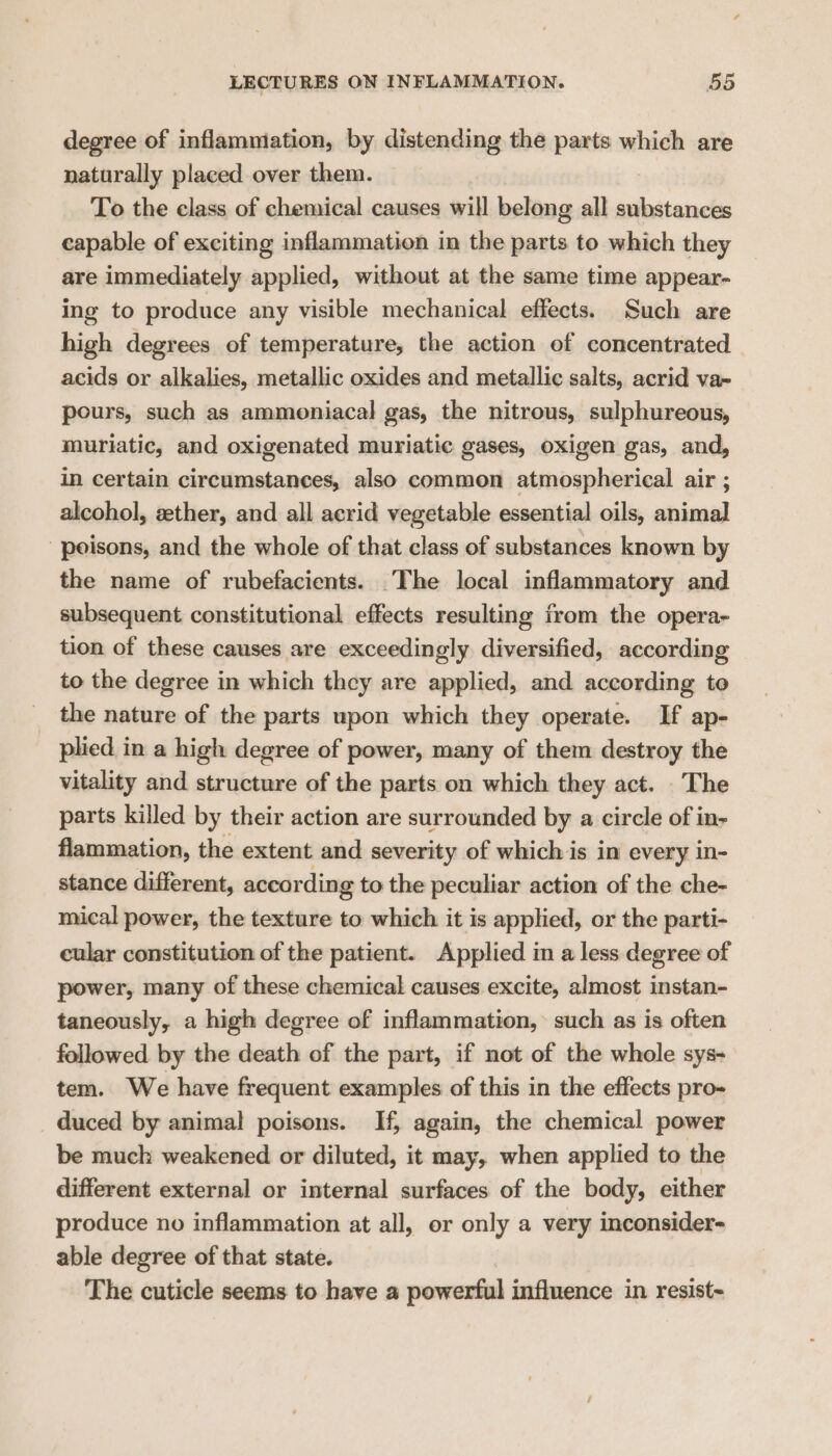 degree of inflamniation, by distending the parts which are naturally placed over them. To the class of chemical causes will belong all ciliated capable of exciting inflammation in the parts to which they are immediately applied, without at the same time appear- ing to produce any visible mechanical effects. Such are high degrees of temperature, the action of concentrated acids or alkalies, metallic oxides and metallic salts, acrid va~ pours, such as ammoniacal gas, the nitrous, sulphureous, muriatic, and oxigenated muriatic gases, oxigen gas, and, in certain circumstances, also common atmospherical air ; alcohol, zether, and all acrid vegetable essential oils, animal poisons, and the whole of that class of substances known by the name of rubefacients. _The local inflammatory and subsequent constitutional effects resulting from the opera- tion of these causes are exceedingly diversified, according to the degree in which they are applied, and according te the nature of the parts upon which they operate. If ap- plied in a high degree of power, many of them destroy the vitality and structure of the parts on which they act. The parts killed by their action are surrounded by a circle of in- flammation, the extent and severity of which is in every in- stance different, according to the peculiar action of the che- mical power, the texture to which it is applied, or the parti- cular constitution of the patient. Applied in a less degree of power, many of these chemical causes excite, almost instan- taneously, a high degree of inflammation, such as is often followed by the death of the part, if not of the whole sys- tem. We have frequent examples of this in the effects pro- _ duced by animal poisons. If, again, the chemical power be much weakened or diluted, it may, when applied to the different external or internal surfaces of the body, either produce no inflammation at all, or only a very inconsider- able degree of that state. The cuticle seems to have a powerful influence in resist-