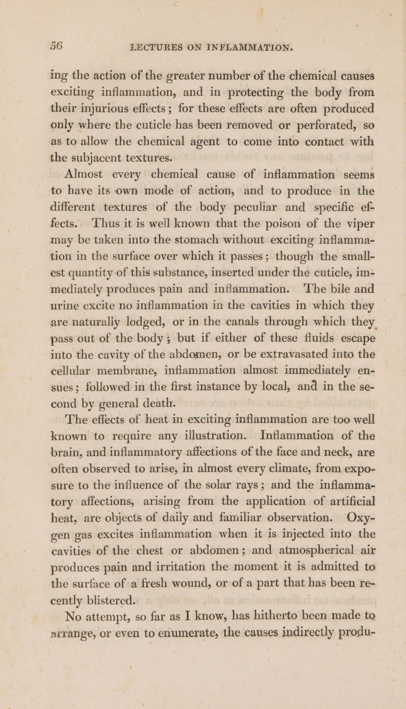 ing the action of the greater number of the chemical causes exciting inflammation, and in protecting the body from their injurious effects; for these effects are often produced only where the cuticle has been removed or perforated, so as to allow the chemical agent to come into contact with the subjacent textures. Almost every chemical cause of inflammation seems to have its own mode of action, and to produce in the different textures of the body peculiar and specific ef- fects. Thus it is well known that the poison of the viper may be taken into the stomach without exciting inflamma- tion in the surface over which it passes; though the small- est quantity of this substance, inserted under the cuticle, im- mediately produces pain and inflammation. ‘The bile and urine excite no inflammation in the cavities in which they are naturaliy lodged, or in the canals through which they. pass out of the body; but if either of these fluids escape into the cavity of the abdomen, or be extravasated into the cellular membrane, inflammation almost immediately en- sues; followed in the first instance By local, and in the se- cond by general death. _ The effects of heat in exciting inflammation are too well known to require any illustration. Inflammation of the brain, and inflammatory affections of the face and neck, are often observed to arise, in almost every climate, from expo- sure to the influence of the solar rays ; and the inflamma- tory affections, arising from the application of artificial heat, are objects of daily and familiar observation. Oxy- gen gas excites inflammation when it is injected into the cavities of the chest or abdomen; and atmospherical air produces pain and irritation the moment it is admitted to the surface of a fresh wound, or of a part that has been re- cently blistered. No attempt, so far as I know, has hitherto been made to arrange, or even to enumerate, the causes indirectly produ--