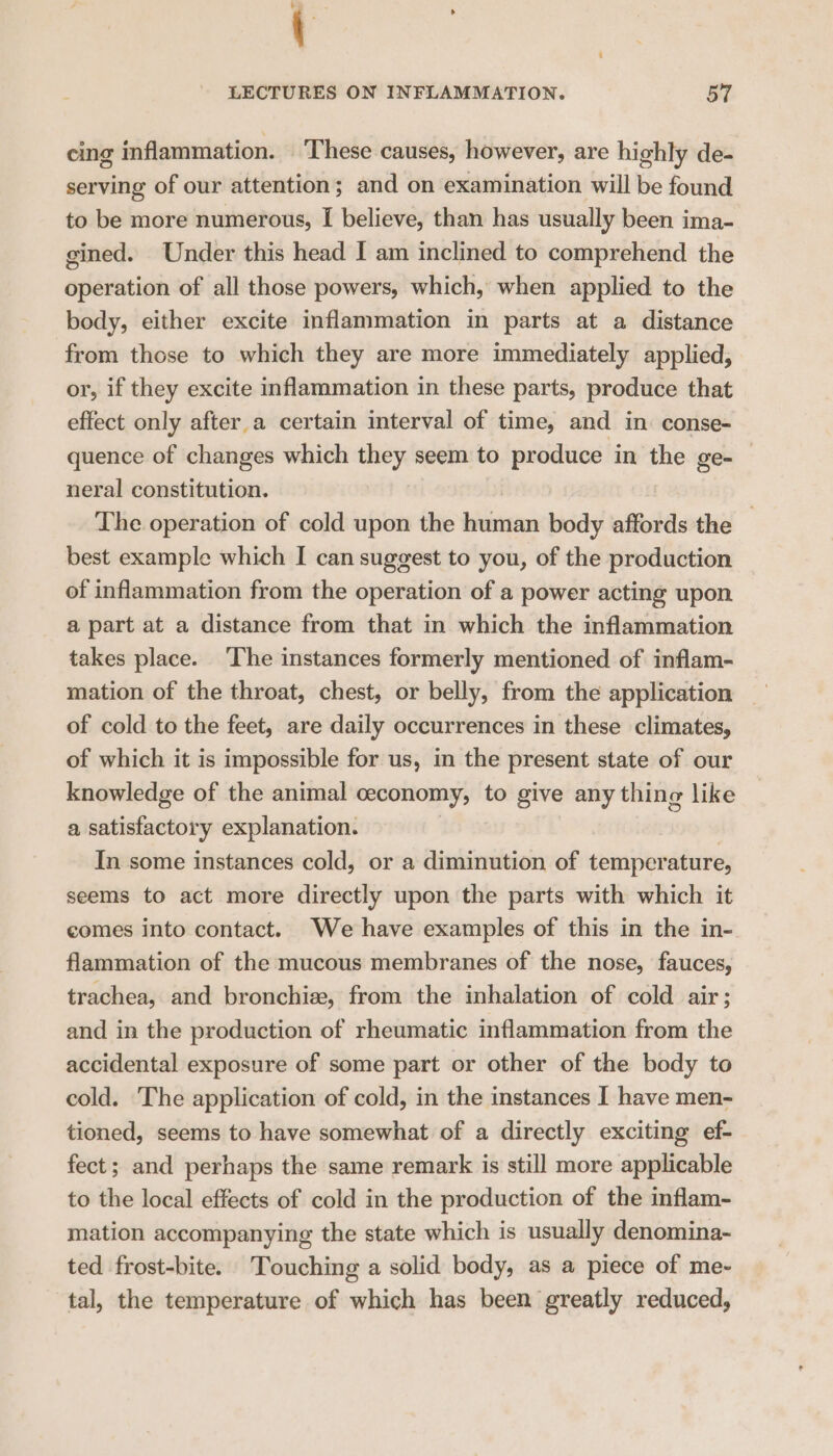 cing inflammation. These causes, however, are highly de- serving of our attention; and on examination will be found to be more numerous, I believe, than has usually been ima- gined. Under this head I am inclined to comprehend the operation of all those powers, which, when applied to the body, either excite inflammation in parts at a distance from those to which they are more immediately applied, or, if they excite inflammation in these parts, produce that effect only after a certain interval of time, and in. conse- quence of changes which they seem to produce in the ge- neral constitution. The operation of cold upon the human body affords the — best example which I can suggest to you, of the production of inflammation from the operation of a power acting upon a part at a distance from that in which the inflammation takes place. The instances formerly mentioned of inflam- mation of the throat, chest, or belly, from the application of cold to the feet, are daily occurrences in these climates, of which it is impossible for us, in the present state of our knowledge of the animal ceconomy, to give any thing like a satisfactory explanation. | In some instances cold, or a diminution of temperature, seems to act more directly upon the parts with which it comes into contact. We have examples of this in the in- flammation of the mucous membranes of the nose, fauces, trachea, and bronchie, from the inhalation of cold air; and in the production of rheumatic inflammation from the accidental exposure of some part or other of the body to cold. The application of cold, in the instances I have men- tioned, seems to have somewhat of a directly exciting ef- fect; and perhaps the same remark is still more applicable to the local effects of cold in the production of the inflam- mation accompanying the state which is usually denomina- ted frost-bite. Touching a solid body, as a piece of me- tal, the temperature of which has been greatly reduced,