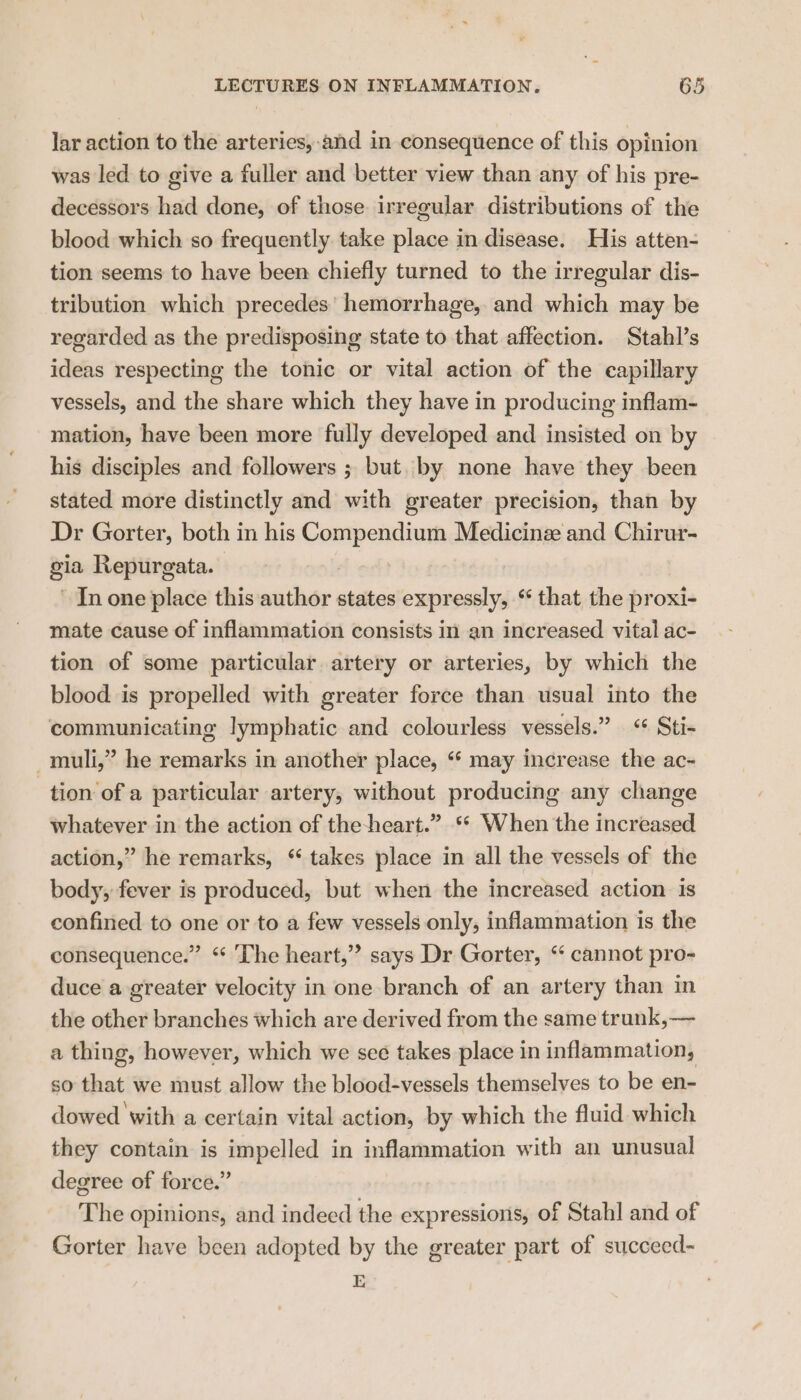 lar action to the arteries,-and in consequence of this opinion was led to give a fuller and better view than any of his pre- decessors had done, of those irregular distributions of the blood which so frequently take place in disease. His atten- tion seems to have been chiefly turned to the irregular dis- tribution which precedes’ hemorrhage, and which may be regarded as the predisposing state to that affection. Stahl’s ideas respecting the tonic or vital action of the capillary vessels, and the share which they have in producing inflam- mation, have been more fully developed and insisted on by his disciples and followers ; but. by none have they been stated more distinctly and with greater precision, than by Dr Gorter, both in his comp aition Medicine and Chirur- gia Repurgata. In one place this author states expressly, “ that the proxi- mate cause of inflammation consists in an increased vital ac- tion of some particular artery or arteries, by which the blood is propelled with greater force than usual into the communicating lymphatic and colourless vessels.” “ Sti- _muli,” he remarks in another place, “‘ may increase the ac- tion of a particular artery, without producing any change whatever in the action of the-heart.” * When the increased action,” he remarks, “ takes place in all the vessels of the body, fever is produced, but when the increased action is confined to one or to a few vessels only, inflammation is the consequence.” ‘ ‘The heart,”? says Dr Gorter, “ cannot pro- duce a greater velocity in one branch of an artery than in the other branches which are derived from the same trunk,— a thing, however, which we see takes place in inflammation, so that we must allow the blood-vessels themselves to be en- dowed with a certain vital action, by which the fluid which they contain is impelled in inflammation with an unusual degree of force.” The opinions, and indecd the expressions, of Stahl and of Gorter have been adopted by the greater part of succecd- E