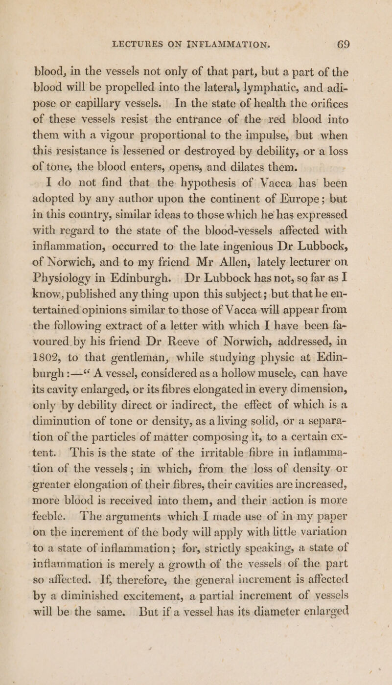 blood, in the vessels not only of that part, but a part of the blood will be propelled into the lateral, lymphatic, and adi-— pose or capillary vessels. In the state of health the orifices of these vessels resist the entrance of the red blood into them with a vigour proportional to the impulse, but when this resistance is lessened or destroyed by debility, or a loss of tone, the blood enters, opens, and dilates them. I do not find that the hypothesis of Vacca has been adopted by any author upon the continent of Europe; but in this country, similar ideas to these which he has expressed with regard to the state of the blood-vessels affected with inflammation, occurred to the late ingenious Dr Lubbock, of Norwich, and to my friend Mr Allen, lately lecturer on Physiology in Edinburgh. Dr Lubbock has not, so far as I know, published any thing upon this subject; but that he en- tertained opinions similar to those of Vacca will appear from the following extract of a letter with which I have been fa- voured by his friend Dr Reeve of Norwich, addressed, in 1802, to that gentleman, while studying physic at Edin- burgh :—° A vessel, considered as a hollow muscle, can have its cavity enlarged, or its fibres elongated in every dimension, only by debility direct or indirect, the effect of which is a diminution of tone or density, as a living solid, or a separa- tion of the particles of matter composing it, to a certain ex- tent. This is the state of the irritable fibre in inflamma- ‘tion of the vessels; in which, from the loss of density or greater elongation of their fibres, their cavities are increased, more blood is received into them, and their action is more feeble. The arguments which I made use of in my paper on the increment of the body will apply with little variation to a state of inflammation; for, strictly speaking, a state of inflammation is merely a growth of the vessels of the part so affected. If, therefore, the general increment is affected by a diminished excitement, a partial increment of vessels will be the same. But if a vessel has its diameter enlarged