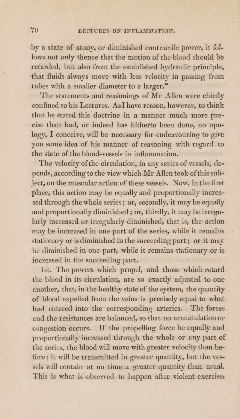rs by a state of atony, or diminished contractile power, it fol- lows not only thence that the motion of the blood should be retarded, but also from the established hydraulic principle, that fluids always move with less velocity in passing from tubes with a smaller diameter to a larger.” ‘The statements and reasonings of Mr Allen were chiefly confined to his Lectures. AsI have reason, however, to think that he stated this doctrine in a manner much more pre- cise than had, or indeed has hitherto been done, no apo- logy, I conceive, will be necessary for endeavouring to give you some idea of his manner of reasoning with regard to the state of the blood-vessels in inflammation. The velocity of the circulation, in any series of vessels, de- pends, according to the view which Mr Allen took of this sub= ject, on the muscular action of these vessels. Now, in the first place, this action may be equally and proportionally increa- sed through the whole seriés ; or, secondly, it may be equally and proportionally diminished ; or, thirdly, it may be irregu- larly increased or irregularly diminished, that is, the action may be increased in one part of the series, while it remains stationary or is diminished in the succeeding part; or it may be diminished in one part, while it remains stationary or is increased in the succeeding part. | ist. The powers which propel, and those which retard the blood in its circulation, are so exactly adjusted to one another, that, in the healthy state of the system, the quantity of blood expelled from the veins is precisely equal to what had entered into the corresponding arteries. ‘The forces and the résistances are balanced, so that no accumulation or congestion occurs. If the propelling force be equally and proportionally increased through the whole or any part of the series, the blood will move with greater velocity than be- fore ; it will be transmitted in greater quantity, but the ves- sels will contain at no time a greater quantity than usual. This is what is observed to happen after violent exercise,