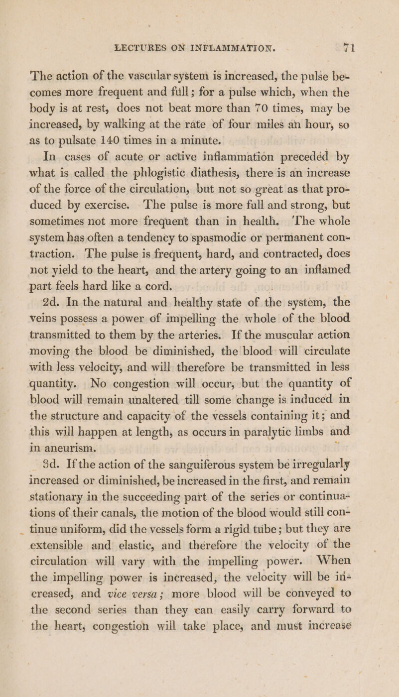 The action of the vascular system is increased, the pulse be- comes more frequent and full; for a pulse which, when the body is at rest, does not beat more than 70 times, may be increased, by walking at the rate of four miles an hour, so as to pulsate 140 times in a minute. In cases of acute or active inflammation precedéd by what is called the phlogistic diathesis, there is an increase of the force of the circulation, but not so great as that pro- duced by exercise. The pulse is more full and strong, but sometimes not more frequent than in health. ‘The thot system has often a tendency to spasmodic or permanent con traction. The pulse is frequent, hard, and contracted, does not yield to the heart, and the artery going to an inflamed part feels hard like a cord. 2d. In the natural and healthy state of the system, the veins possess a power of impelling the whole of the blood transmitted to them by the arteries. Ifthe muscular action moving the blood be diminished, the blood will circulate with less velocity, and will therefore be transmitted in less quantity. No congestion will occur, but the quantity of blood will remain unaltered till some change is induced in the structure and capacity of the vessels containing it; and this will happen at length, as occurs in paralytic limbs and in aneurism. 3d. Ifthe action of the sanguiferous system be irregularly increased or diminished, be increased in the first, and remain stationary in the succeeding part of the series or continua- tions of their canals, the motion of the blood would still con- _ tinue uniform, did the vessels form a rigid tube; but they are extensible and elastic, and therefore the velocity of the circulation will vary with the impelling power. When the impelling power is increased, the velocity will be in- creased, and vice versa; more blood will be conveyed to the second series than they ean easily carry forward to the heart; congestion will take place, and must increase