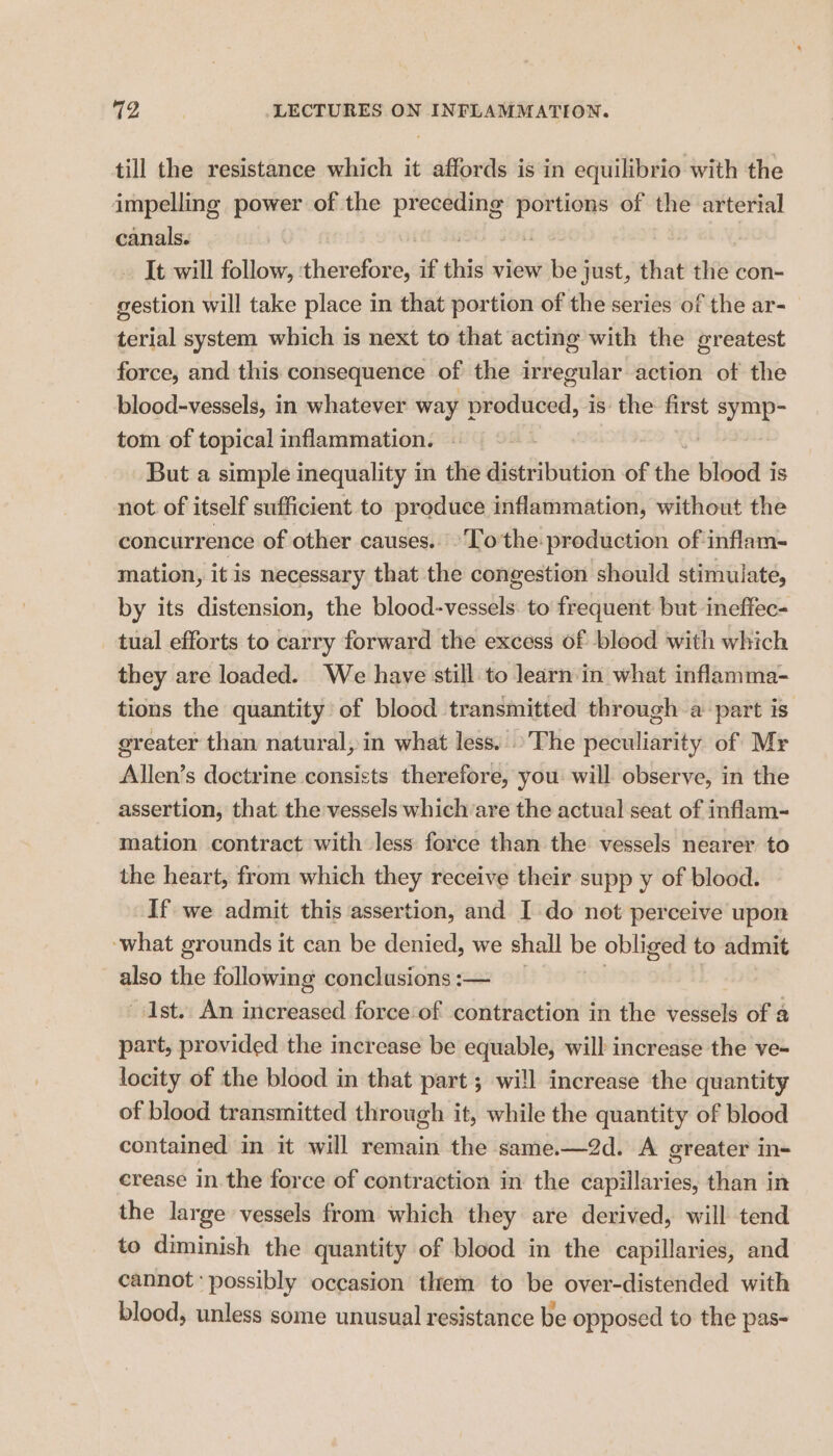 till the resistance which it affords is in equilibrio with the impelling power of the preceding , of the arterial canals. ~ It will follow, therefore, if die view be just, that the con- gestion will take place in that portion of the series of the ar- terial system which is next to that acting with the greatest force, and this consequence of the irregular action ot the blood-vessels, in whatever way 1 produced, is the first symp- tom of topical inflammation. But a simple inequality in the distribution of the blood is not of itself sufficient to produce inflammation, without the concurrence of other causes. ‘To'the- production of inflam- mation, it is necessary that the congestion should stimulate, by its distension, the blood-vessels. to frequent but ineffec- tual efforts to carry forward the excess of blood with which they are loaded. We have still to learn'in what inflamma- tions the quantity of blood transmitted through a part is greater than natural, in what less. The peculiarity of Mr Allen’s doctrine consists therefore, you will observe, in the assertion, that the vessels which’are the actual seat of inflam- mation contract with less force than the vessels nearer to the heart, from which they receive their supp y of blood. If we admit this assertion, and I do not perceive upon what grounds it can be denied, we shall be obliged to admit also the following conclusions :— Ist. An increased force‘of contraction in the vessels of a part, provided the increase be equable, will increase the ve- locity of the blood in that part ; wi!l increase the quantity of blood transmitted through it, while the quantity of blood contained in it will remain the same.—2d. A greater in- crease in the force of contraction in the capillaries, than in the large vessels from which they are derived, will tend to diminish the quantity of blood in the capillaries, and cannot ‘possibly occasion them to be over-distended with blood, unless some unusual resistance be opposed to the pas-