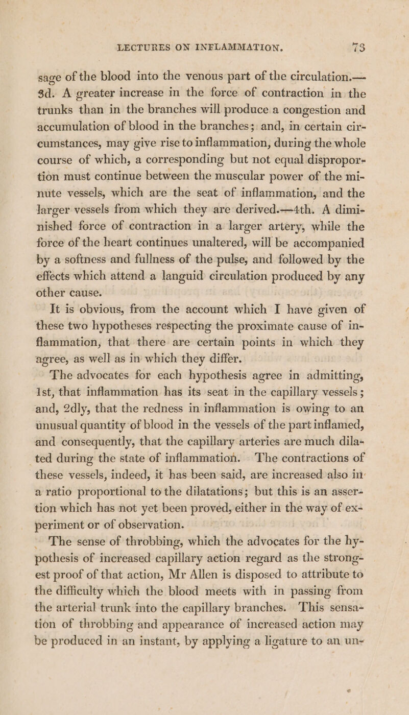 sage of the blood into the venous part of the circulation.— 3d. A greater increase in the force of contraction in the trunks than in the branches will produce a congestion and accumulation of blood in the branches: and, in certain cir- cumstances, may give rise to inflammation, during the whole course of which, a corresponding but not equal dispropor- tion must continue between the muscular power of the mi- nute vessels, which are the seat of inflammation, and the larger vessels from which they are derived.—4th. A dimi- nished force of contraction in a larger artery, while the force of the heart continues unaltered, will be accompanied by a softness and fullness of the pulse, and followed by the effects which attend a languid circulation produced by any other cause. It is obvious, from the account which I have given of these two hypotheses respecting the proximate cause of in- flammation, that there are certain points in which they agree, as well as in which they differ. The advocates for each hypothesis agree in admitting, Ist, that inflammation has its seat in the capillary vessels ; and, 2dly, that the redness in inflammation is owing to an unusual quantity of blood in the vessels of the part inflamed, and consequently, that the capillary arteries are much dila- ted during the state of inflammation. The contractions of these vessels, indeed, it has been said, are increased also in: a ratio proportional to the dilatations; but this is an asser- tion which has not yet been proved, either in the way of ex- periment or of observation. The sense of throbbing, which the advocates for the hy- pothesis of increased capillary action regard as the strong- est proof of that action, Mr Allen is disposed to attribute to the difficulty which the blood meets with in passing from the arterial trunk into the capillary branches. ‘This sensa- tion of throbbing and appearance of increased action may be produced in an instant, by applying a ligature to an un-~