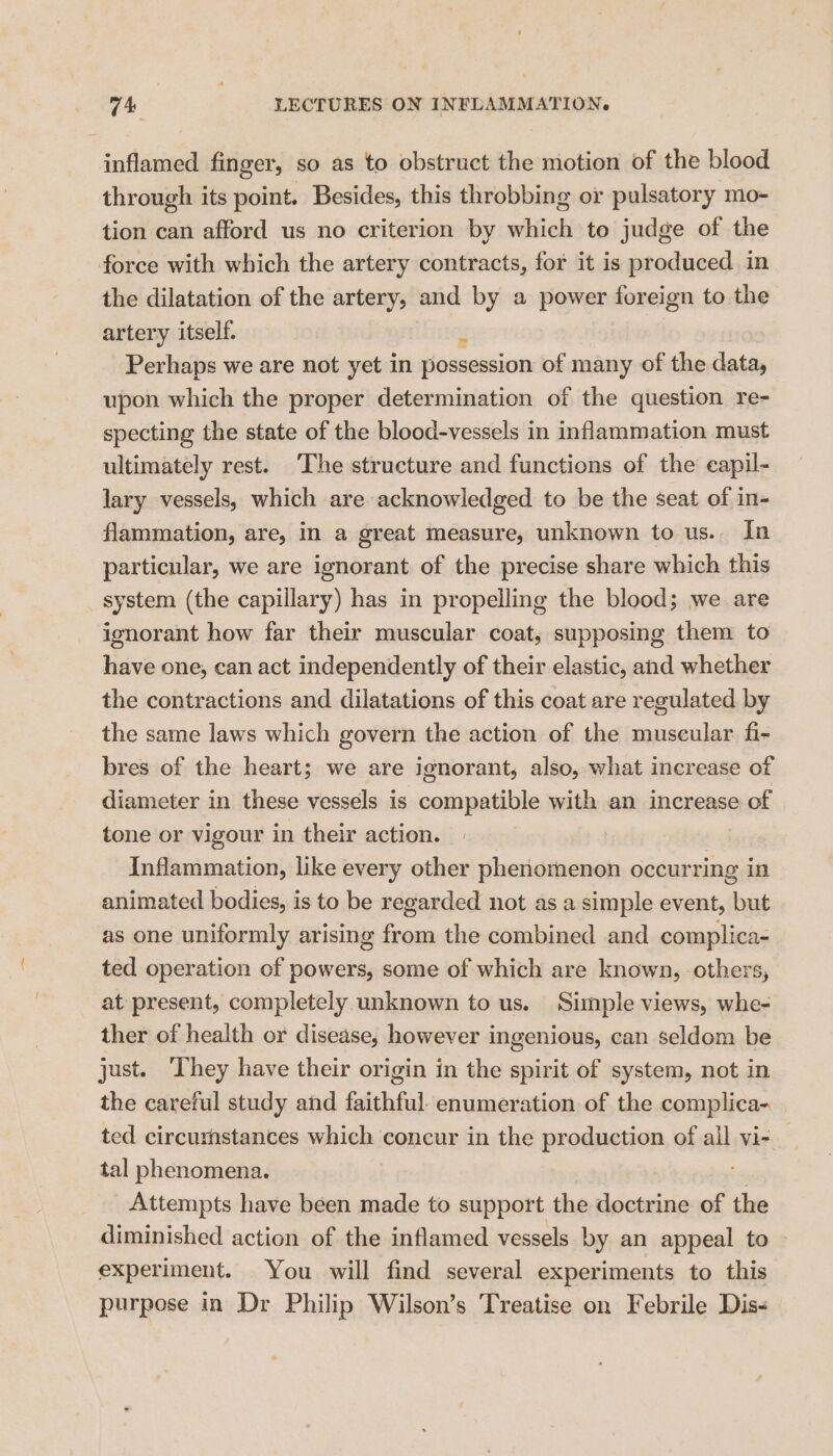 inflamed finger, so as to obstruct the motion of the blood through its point. Besides, this throbbing or pulsatory mo- tion can afford us no criterion by which to judge of the force with which the artery contracts, for it is produced in the dilatation of the artery, and by a power foreign to the artery itself. Perhaps we are not yet in Reccemion of many of the data, upon which the proper determination of the question re- specting the state of the blood-vessels in inflammation must ultimately rest. ‘The structure and functions of the eapil- lary vessels, which are acknowledged to be the seat of in- flammation, are, in a great measure, unknown to us.. In particular, we are ignorant of the precise share which this system (the capillary) has in propelling the blood; we are ignorant how far their muscular coat, supposing them to have one, can act independently of their elastic, and whether the contractions and dilatations of this coat are regulated by the same laws which govern the action of the muscular fi- bres of the heart; we are ignorant, also, what increase of diameter in these vessels is compatible with an increase of tone or vigour in their action. Inflammation, like every other phenomenon occurring in animated bodies, is to be regarded not as a simple event, but as one uniformly arising from the combined and complica- ted operation of powers, some of which are known, others, at present, completely unknown to us. Simple views, whe- ther of health or disease, however ingenious, can seldom be just. ‘They have their origin in the spirit of system, not in the careful study and faithful. enumeration of the complica- ted circumstances miele concur in the production of all vi- _ tal phenomena. } Attempts have been made to support the doctrine of the diminished action of the inflamed vessels by an appeal to experiment. You will find several experiments to this purpose in Dr Philip Wilson’s Treatise on Febrile Dis-