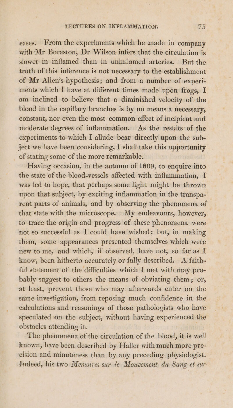 eases. From the experiments which he made in company with Mr Boraston, Dr Wilson infers that the circulation is slower in inflamed than in uninflamed arteries. But the truth of this inference is not necessary to the establishment of Mr Allen’s hypothesis; and from a number of experi- ments which I have at different times made upon frogs, I am inclined to believe that a diminished velocity of the blood in the capillary branches is by no means a necessary, constant, nor even the most common effect of incipient and. moderate degrees of inflammation. As the results of the experiments to which I allude bear directly upon the sub- ject we have been considering, I shall take this opportunity of stating some of the more remarkable. Having occasion, in the autumn of 1809, to enquire into the state of the blood-vessels affected with inflammation, I was led to hope, that perhaps some light might be thrown upon that subject, by exciting inflammation in the transpa- rent parts of animals, and by observing the phenomena of that state with the microscope. My endeavours, however, to trace the origin and progress of these phenomena were not so successful as I could have wished; but, in making them, some appearances presented themselves which were new to me, and which, if observed, have not, so far as I know, been hitherto accurately or fully described. A faith- ful statement of the difficulties which I met with may pro- bably suggest to others the means of obviating them; or, at least, prevent those who may afterwards enter on the same investigation, from reposing much confidence in the calculations and reasonings of those pathologists who have speculated on the subject, without having experienced the obstacles attending it. The phenomena of the circulation of the blood, it is well known, have been described by Haller with much more pre- cision and minuteness than by any preceding physiologist. Indeed, his two Memoires sur le Mouvement du Sang et sum
