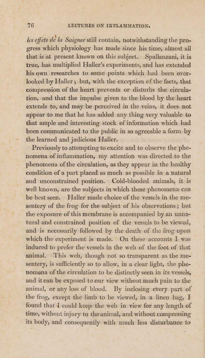 les effets de la Saignee still contain, notwithstanding the pro- gress which physiology has made since his time, almost all that is at present known on this subject. Spallanzani, it is true, has multiplied Haller’s experiments, and has extended his own researches to some points which had been over- looked: by Haller ; but, with the exception. of the facts, that compression of the heart prevents or disturbs the circula- tion, and that the impulse given to the blood by the heart — extends to, and may be perceived in the veins, it does: not appear ‘to me that he has added any thing very valuable. to that ample and interesting stock of information which had been communicated to the public in so agreeable a form by the learned and judicious Haller. Previously to attempting to excite and to observe the phe- nomena of inflammation, my attention was directed to the phenomena of the circulation, as they appear in the healthy condition of a part placed as much as possible in a natural and unconstrained position. Cold-blooded animals, it is well known, are the subjects in which these phenomena can. be best seen. Haller made choice of the vessels in the me- sentery of the frog for the subject of his observations; but the exposure of this membrane is accompanied by an unna- tural and constrained position of the vessels to be viewed, and is necessarily followed by the death of the frog upon which the experiment is made. On these accounts I. was induced to prefer the vessels in the web of the foot of that animal. ‘This web, though not so transparent as the me- sentery, is sufficiently so to allow, in a clear light, the phe- nomena of the circulation to be distinctly seen in its vessels, and it can be exposed to.our view without much pain to the animal, or any loss of blood. By inclosing every part of the frog, except the limb to be viewed, in a linen bag, I found that could keep: the web in view for any length of time, without injury to the animal, and without compressing its body, and consequently with much less disturbance to
