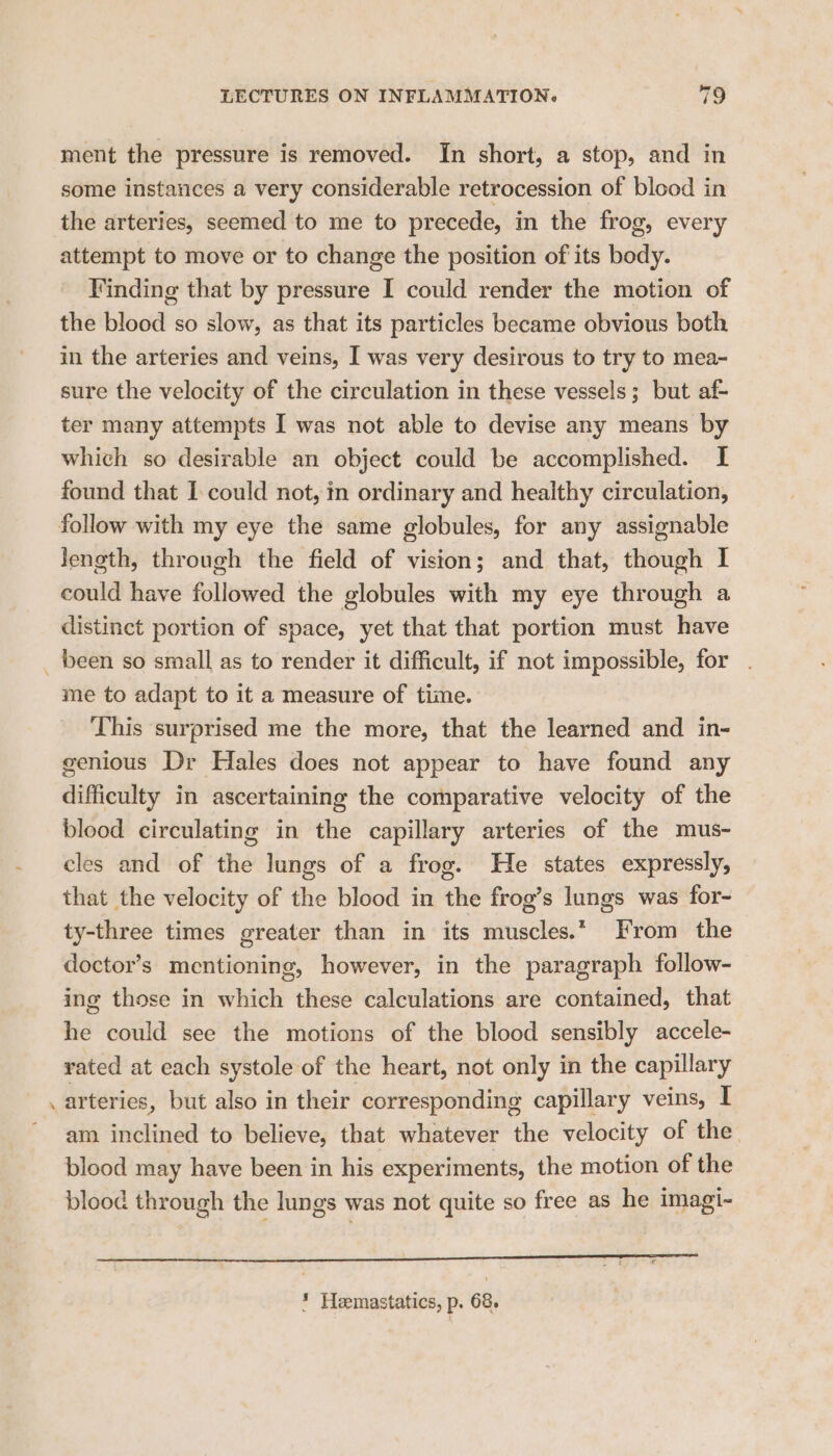ment the pressure is removed. In short, a stop, and in some instances a very considerable retrocession of blood in the arteries, seemed to me to precede, in the frog, every attempt to move or to change the position of its body. Finding that by pressure I could render the motion of the blood so slow, as that its particles became obvious both in the arteries and veins, I was very desirous to try to mea- sure the velocity of the circulation in these vessels; but af- ter many attempts I was not able to devise any means by which so desirable an object could be accomplished. I found that I could not, in ordinary and healthy circulation, follow with my eye the same globules, for any assignable Jenoeth, through the field of vision; and that, though I could have followed the globules with my eye through a distinct portion of space, yet that that portion must have _ been so small as to render it difficult, if not impossible, for . me to adapt to it a measure of time. This surprised me the more, that the learned and in- genious Dr Hales does not appear to have found any difficulty in ascertaining the comparative velocity of the blood circulating in the capillary arteries of the mus- cles and of the lungs of a frog. He states expressly, that the velocity of the blood in the frog’s lungs was for- ty-three times greater than in its muscles.* From the doctor’s mentioning, however, in the paragraph follow- ing those in which these calculations are contained, that he could see the motions of the blood sensibly accele- rated at each systole of the heart, not only in the capillary arteries, but also in their corresponding capillary veins, I am inclined to believe, that whatever the velocity of the. blood may have been in his experiments, the motion of the blood through the lungs was not quite so free as he imagi- a ee * Heemastatics, p. 68.