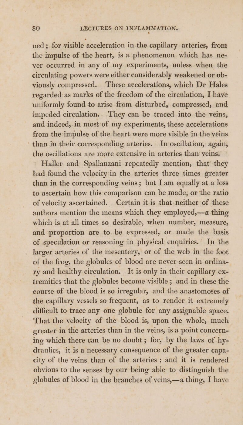 % ned; for visible acceleration in the capillary arteries, from the impulse of the heart, is a phenomenon which has ne- ver occurred in any of my experiments, unless when the circulating powers were either considerably weakened or ob- viously compressed. ‘These accelerations, which Dr Hales regarded as marks of the freedom of the circulation, I have uniformly found to arise from disturbed, compressed, and impeded circulation.. They can be traced into the veins, and indeed, in most of my experiments, these accelerations from the impulse of the heart. were more visible in the veins than in their corresponding arteries. In oscillation, again, the oscillations are more extensive in arteries than veins. Haller and Spallanzani repeatedly mention, that they had found the velocity'in the arteries three times greater than in the corresponding veins; but I am equally at a loss to ascertain how this comparison can be made, or the ratio of velocity ascertained. Certain it is that neither of these authors mention the means which they employed,—a thing which is at all times so desirable, when number, measure, and proportion are to be expressed, or made the basis of speculation or reasoning in physical enquiries.’ In the larger arteries of the mesentery, or of the web in the foot of the frog, the globules of blood are never seen in ordina- ry and healthy circulation. It is only in their capillary ex- tremities that the globules become visible ; and in these the course of the blood is so irregular, and the anastomoses of the capillary vessels so frequent, as to render it extremely difficult to trace any one globule for any assignable space. That the velocity of the blood is, upon the whole, much greater in the arteries than in the veins, is a point concern- draulics, it is a necessary consequence of the greater capa- city of the veins than of the arteries ; and it is rendered obvious to the senses by our being able to distinguish the globules of blood in the branches of veins,—a thing, I have