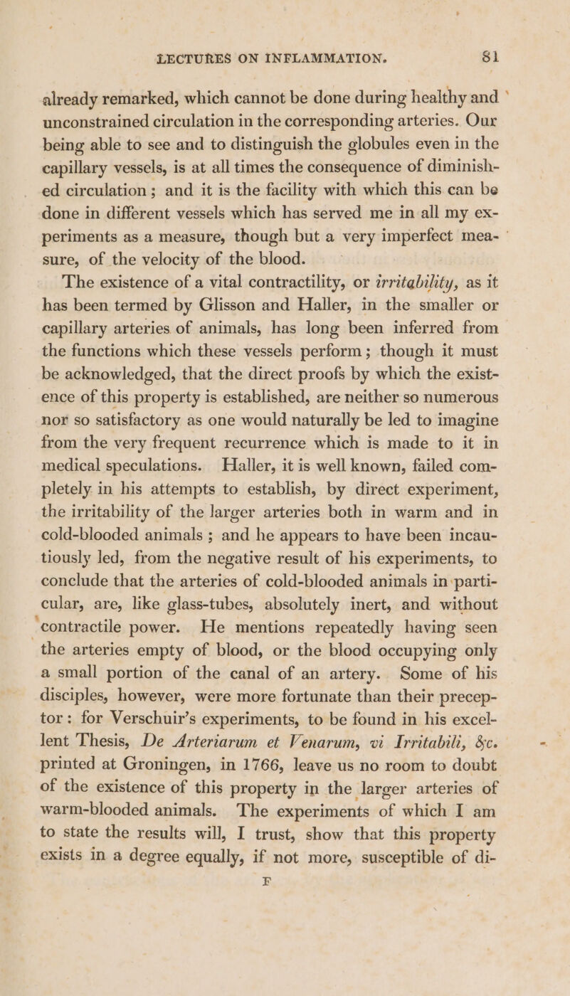 already remarked, which cannot be done during healthy and ° unconstrained circulation in the corresponding arteries. Our being able to see and to distinguish the globules even in the capillary vessels, is at all times the consequence of diminish- ed circulation; and it is the facility with which this can be done in different vessels which has served me in all my ex- periments as a measure, though but a very imperfect mea- ' sure, of the velocity of the blood. The existence of a vital contractility, or zrratability, as it has been termed by Glisson and Haller, in the smaller or capillary arteries of animals, has long been inferred from the functions which these vessels perform ; though it must be acknowledged, that the direct proofs by which the exist- ence of this property is established, are neither so numerous nor so satisfactory as one would naturally be led to imagine from the very frequent recurrence which is made to it in medical speculations. Haller, it is well known, failed com- pletely in his attempts to establish, by direct experiment, the irritability of the larger arteries both in warm and in cold-blooded animals ; and he appears to have been incau- tiously led, from the negative result of his experiments, to conclude that the arteries of cold-blooded animals in -parti- cular, are, like glass-tubes, absolutely inert, and without “contractile power. He mentions repeatedly having seen the arteries empty of blood, or the blood occupying only a small portion of the canal of an artery. Some of his disciples, however, were more fortunate than their precep- tor: for Verschuir’s experiments, to be found in his excel- lent Thesis, De Arteriarum et Venarum, vi Irritabili, &c. printed at Groningen, in 1766, leave us no room to doubt: of the existence of this property in the larger arteries of warm-blooded animals. The experiments of which I am to state the results will, I trust, show that this property exists in a degree equally, if not more, susceptible of di- F