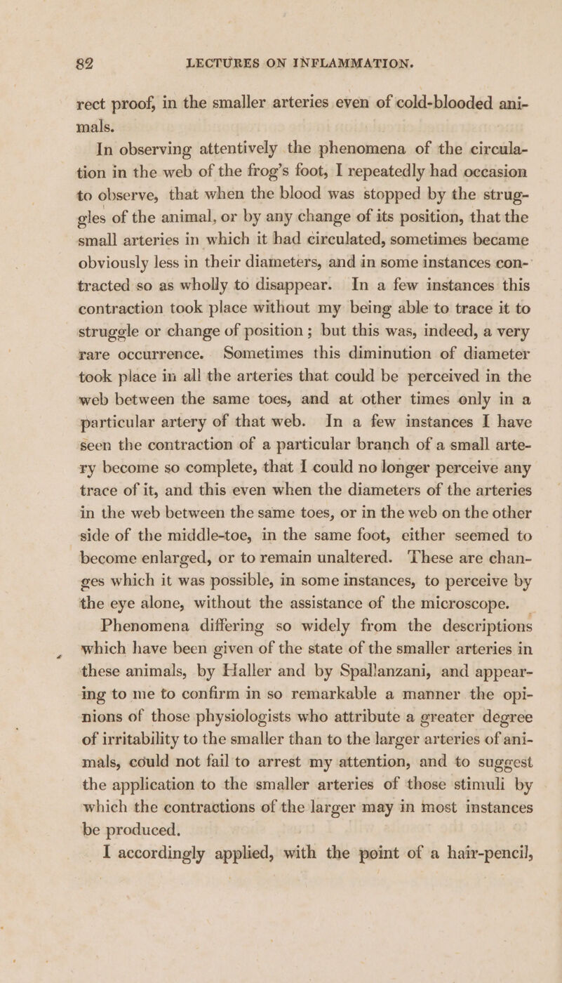 rect proof, in the smaller arteries even of cold-blooded ani- mals. In observing attentively the phenomena of the circula- tion in the web of the frog’s foot, I repeatedly had occasion to observe, that when the blood was stopped by the strug- eles of the animal, or by any change of its position, that the small arteries in which it had circulated, sometimes became obviously less in their diameters, and in some instances con- tracted so as wholly to disappear. In a few instances this contraction took place without my being able to trace it to struggle or change of position ; but this was, indeed, a very rare occurrence. Sometimes this diminution of diameter took place in all the arteries that could be perceived in the web between the same toes, and at other times only in a particular artery of that web. In a few instances I have seen the contraction of a particular branch of a small arte- ry become so complete, that I could no longer perceive any trace of it, and this even when the diameters of the arteries in the web between the same toes, or in the web on the other side of the middle-toe, in the same foot, either seemed to become enlarged, or to remain unaltered. ‘These are chan- ges which it was possible, in some instances, to perceive by the eye alone, without the assistance of the microscope. _ Phenomena differing so widely from the descriptions which have been given of the state of the smaller arteries in these animals, by Haller and by Spallanzani, and appear- ing to me to confirm in so remarkable a manner the opi- nions of those physiologists who attribute a greater degree of irritability to the smaller than to the larger arteries of ani- mals, could not fail to arrest my attention, and to suggest the application to the smaller arteries of those stimuli by which the contractions of the larger may in most instances be produced. I accordingly applied, with the point of a hair-pencil,