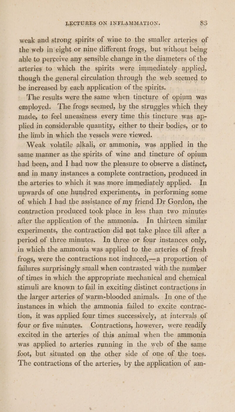 weak and strong spirits of wine to the smaller arteries of the web in eight or nine different frogs, but without being ? able to perceive any sensible change in the diameters of the arteries to which the spirits were immediately. applied, though the general circulation through the web seemed to be increased by each application of the spirits. The results were the same when tincture of opium was employed. The frogs seemed, by the struggles which they made, to feel uneasiness every time this tincture was ap- plied in considerable quantity, either to their bodies, or to the limb in which the vessels were viewed. Weak ‘volatile alkali, or ammonia, was applied in the same manner as the spirits of wine and tincture of opium had been, and I had now the pleasure to observe a distinct, and in many instances a complete contraction, produced in the arteries to which it was more immediately applied. In upwards of one hundred experiments, in performing some of which I had the assistance of my friend Dr Gordon, the contraction produced took place in less than two minutes after the application of the ammonia. In thirteen similar experiments, the contraction did not take place till after a period of three minutes. In three or four instances only, in which the ammonia was applied to the arteries of fresh frogs, were the contractions not induced,—a proportion of failures surprisingly small when contrasted with the number of times in which the appropriate mechanical and chemical stimuli are known to fail in exciting distinct contractions in the larger arteries of warm-blooded animals. In one of the instances in which the ammonia failed to excite contrac- tion, it was applied four times successively, at intervals of four or five minutes. Contractions, however, were readily excited in the arteries of this animal when the ammonia was applied to arteries running in the web of the same foot, but situated on the other side of one of the toes. The contractions of the arteries, by the application of am-