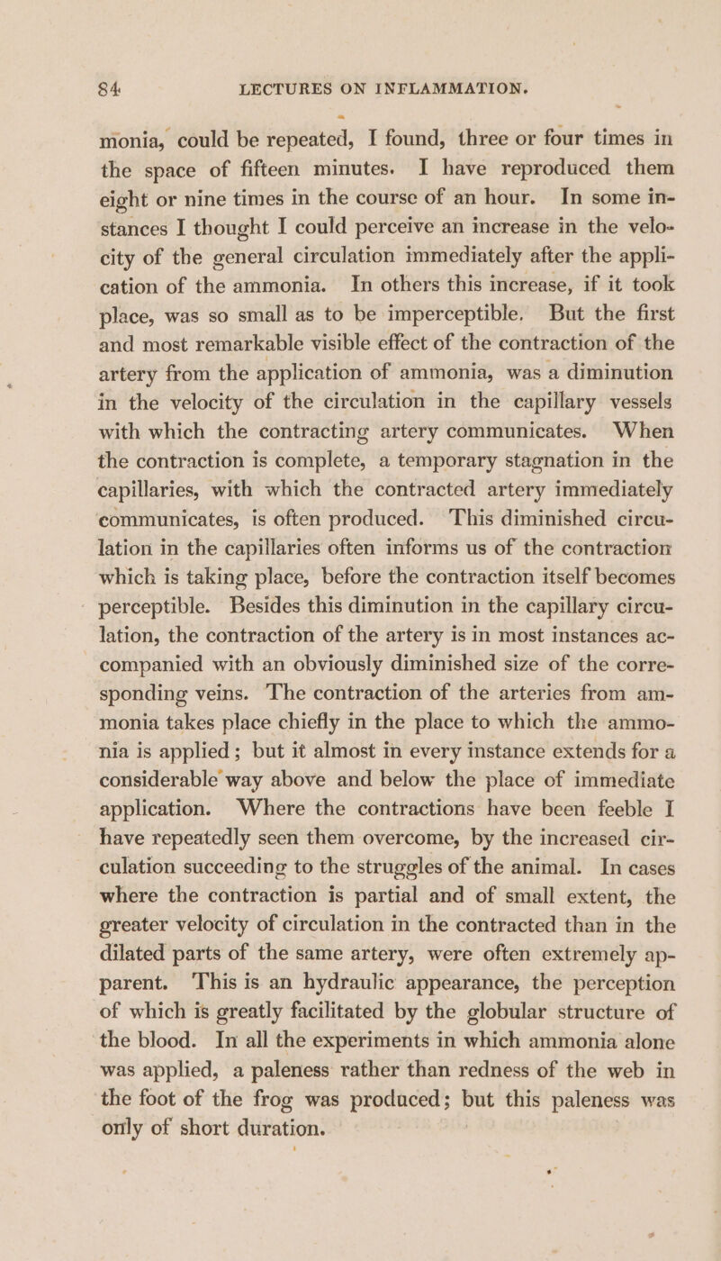 monia, could be repeated, I found, three or four times in the space of fifteen minutes. I have reproduced them eight or nine times in the course of an hour. In some in- stances I thought I could perceive an increase in the velo- city of the general circulation immediately after the appli- cation of the ammonia. In others this increase, if it took place, was so small as to be imperceptible. But the first and most remarkable visible effect of the contraction of the artery from the application of ammonia, was a diminution in the velocity of the circulation in the capillary vessels with which the contracting artery communicates. When the contraction is complete, a temporary stagnation in the capillaries, with which the contracted artery immediately communicates, is often produced. This diminished circu- lation in the capillaries often informs us of the contraction which is taking place, before the contraction itself becomes - perceptible. Besides this diminution in the capillary circu- lation, the contraction of the artery is in most instances ac- companied with an obviously diminished size of the corre- sponding veins. The contraction of the arteries from am- monia takes place chiefly in the place to which the ammo- nia is applied; but it almost in every instance extends for a considerable way above and below the place of immediate application. Where the contractions have been feeble I have repeatedly seen them overcome, by the increased cir- culation succeeding to the struggles of the animal. In cases where the contraction is partial and of small extent, the greater velocity of circulation in the contracted than in the dilated parts of the same artery, were often extremely ap- parent. This is an hydraulic appearance, the perception of which is greatly facilitated by the globular structure of the blood. In all the experiments in which ammonia alone was applied, a paleness rather than redness of the web in the foot of the frog was produced; but this paleness was -orily of short duration.