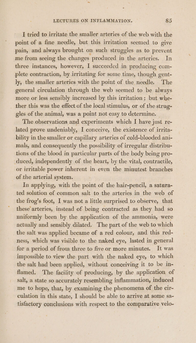 I tried to irritate the smaller arteries of the web with the point of a fine needle, but this irritation seemed to give pain, and always brought on such struggles as to prevent me from seeing the changes produced in the arteries. In three instances, however, I succeeded in producing com- plete contraction, by irritating for some time, though gent- ly, the smaller arteries with the point of the needle. The general circulation through the web seemed to be always more or less sensibly increased by this irritation ; but whe- ther this was the effect of the local stimulus, or of the strug- gles of the animal, was a point not easy to determine. — The observations and experiments which I have just re- lated prove undeniably, I conceive, the existence of irrita- bility in the smaller or capillary arteries of cold-blooded.ani- mals, and consequently the possibility of irregular distribu- tions of the blood in particular parts of the body being pro- duced, independently of the heart, by the vital, contractile, or irritable power inherent in even the minutest branches of the arterial system. In applying, with the point of the hair-pencil, a satura- ted solution of common salt to the arteries in the web of the frog’s foot, I was not a little surprised to observe, that these’ arteries, instead of being contracted as they had so uniformly been by the application of the ammonia, were actually and sensibly dilated. ‘The part of the web to which the salt was applied became of a red colour, and this red- ness, which was visible to the naked eye, lasted in general for a period of from three to five or more minutes. It was impossible to view the part with the naked eye, to which the salt had been applied, without conceiving it to be in- flamed. The facility of producing, by the application of salt, a state so accurately resembling inflammation, induced me to hope, that, by examining the phenomena of the cir- culation in this state, I should be able to arrive at some sa- tisfactory conclusions with respect to the comparative velo-