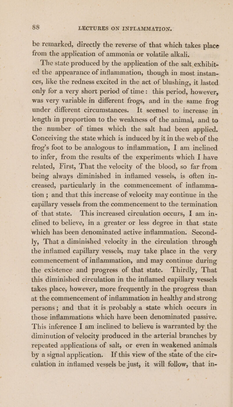 be remarked, directly the reverse of that which takes place from the application of ammonia or volatile alkali. The state produced by the application of the salt, exhibit- ed the appearance of inflammation, though in most instan- ces, like the redness excited in the act of blushing, it lasted only for a very short period of time: this period, however, was very variable in different frogs, and in the same frog under different circumstances. It seemed to increase in length in proportion to the weakness of the animal, and to the number of times which the salt had been applied. Conceiving the state which is induced by it in the web of the frog’s foot to be analogous to inflammation, I am inclined to infer, from the results of the experiments which I have related, First, That the velocity of the blood, so far from - being always diminished in inflamed vessels, is often in- creased, particularly in the commencement of inflamma- tion ; and that this increase of velocity may continue in the capillary vessels from the commencement to the termination of that state. This increased circulation occurs, I am in- clined to believe, in a greater or less degree in that state which has been denominated active inflammation. Second- ly, That a diminished velocity in the circulation through the inflamed capillary vessels, may take place in the very commencement of inflammation, and may continue during the existence and progress of that state. ‘Thirdly, That this diminished circulation in the inflamed capillary vessels takes place, however, more frequently in the progress than at the commencement of inflammation in healthy and strong persons; and that it is probably a state which occurs in those inflammations which have been denominated passive. This inference I am inclined to believe is warranted by the diminution of velocity produced in the arterial branches by repeated applications of salt, or even in weakened animals by asignal application. If this view of the state of the cir- culation in inflamed vessels be just, it will follow, that in-
