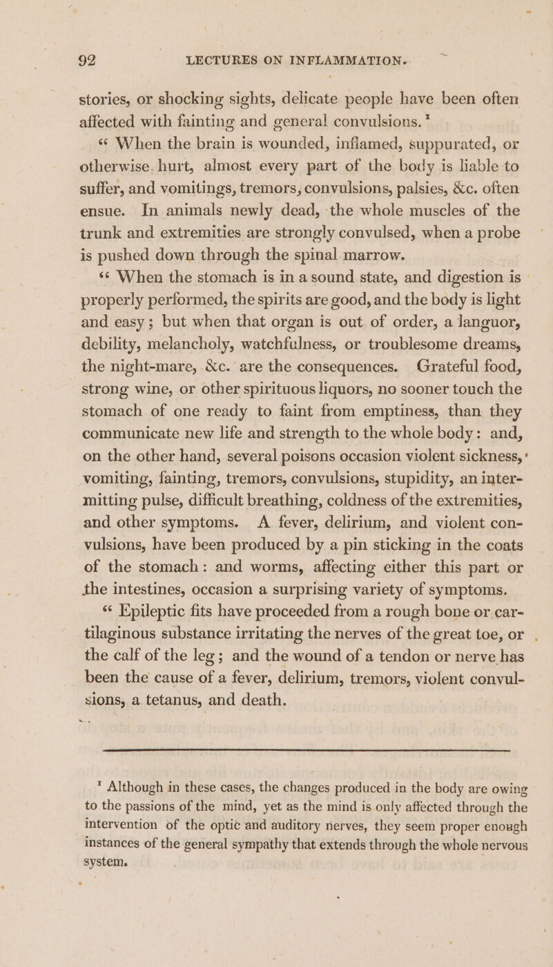 stories, or shocking sights, delicate people have been often affected with fainting and general convulsions. * «¢ When the brain is wounded, inflamed, suppurated, or otherwise. hurt, almost every part of the body is liable to suffer, and vomitings, tremors, convulsions, palsies, &c. often ensue. In animals newly dead, the whole muscles of the trunk and extremities are strongly convulsed, when a probe is pushed down through the spinal marrow. ‘¢ When the stomach is in a sound state, and digestion is — properly performed, the spirits are good, and the body is light and easy; but when that organ is out. of order, a languor, debility, melancholy, watchfulness, or troublesome dreams, the night-mare, Xc. are the consequences. Grateful food, strong wine, or other spirituous liquors, no sooner touch the stomach of one ready to faint from emptiness, than they communicate new life and strength to the whole body: and, on the other hand, several poisons occasion violent sickness,’ vomiting, fainting, tremors, convulsions, stupidity, an inter- mitting pulse, difficult breathing, coldness of the extremities, and other symptoms. A fever, delirium, and violent con- vulsions, have been produced by a pin sticking in the coats of the stomach: and worms, affecting either this part or the intestines, occasion a surprising variety of symptoms. ‘¢ Kpileptic fits have proceeded from a rough bone or.car- tilaginous substance irritating the nerves of the great toe, or . the calf of the leg; and the wound of a tendon or nerve has been the cause of a fever, delirium, tremors, violent convul- slons, a tetanus, and death. * Although in these cases, the changes produced in the body are owing to the passions of the mind, yet as the mind is only affected through the intervention of the optic and auditory nerves, they seem proper enough instances of the general sympathy that extends through the whole nervous system. 7